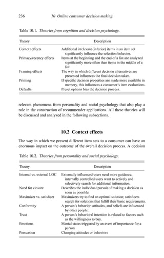 236 10 Online consumer decision making
Table 10.1. Theories from cognition and decision psychology.
Theory Description
Context effects Additional irrelevant (inferior) items in an item set
signiﬁcantly inﬂuence the selection behavior.
Primacy/recency effects Items at the beginning and the end of a list are analyzed
signiﬁcantly more often than items in the middle of a
list.
Framing effects The way in which different decision alternatives are
presented inﬂuences the ﬁnal decision taken.
Priming If speciﬁc decision properties are made more available in
memory, this inﬂuences a consumer’s item evaluations.
Defaults Preset options bias the decision process.
relevant phenomena from personality and social psychology that also play a
role in the construction of recommender applications. All these theories will
be discussed and analyzed in the following subsections.
10.2 Context effects
The way in which we present different item sets to a consumer can have an
enormous impact on the outcome of the overall decision process. A decision
Table 10.2. Theories from personality and social psychology.
Theory Description
Internal vs. external LOC Externally inﬂuenced users need more guidance;
internally controlled users want to actively and
selectively search for additional information.
Need for closure Describes the individual pursuit of making a decision as
soon as possible
Maximizer vs. satisﬁcer Maximizers try to ﬁnd an optimal solution; satisﬁcers
search for solutions that fulﬁll their basic requirements.
Conformity A person’s behavior, attitudes, and beliefs are inﬂuenced
by other people.
Trust A person’s behavioral intention is related to factors such
as the willingness to buy.
Emotions Mental states triggered by an event of importance for a
person
Persuasion Changing attitudes or behaviors
 