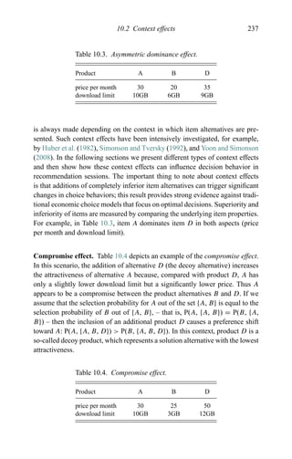 10.2 Context effects 237
Table 10.3. Asymmetric dominance effect.
Product A B D
price per month 30 20 35
download limit 10GB 6GB 9GB
is always made depending on the context in which item alternatives are pre-
sented. Such context effects have been intensively investigated, for example,
by Huber et al. (1982), Simonson and Tversky (1992), and Yoon and Simonson
(2008). In the following sections we present different types of context effects
and then show how these context effects can inﬂuence decision behavior in
recommendation sessions. The important thing to note about context effects
is that additions of completely inferior item alternatives can trigger signiﬁcant
changes in choice behaviors; this result provides strong evidence against tradi-
tional economic choice models that focus on optimal decisions. Superiority and
inferiority of items are measured by comparing the underlying item properties.
For example, in Table 10.3, item A dominates item D in both aspects (price
per month and download limit).
Compromise effect. Table 10.4 depicts an example of the compromise effect.
In this scenario, the addition of alternative D (the decoy alternative) increases
the attractiveness of alternative A because, compared with product D, A has
only a slightly lower download limit but a signiﬁcantly lower price. Thus A
appears to be a compromise between the product alternatives B and D. If we
assume that the selection probability for A out of the set {A, B} is equal to the
selection probability of B out of {A, B}, – that is, P(A, {A, B}) = P(B, {A,
B}) – then the inclusion of an additional product D causes a preference shift
toward A: P(A, {A, B, D}) > P(B, {A, B, D}). In this context, product D is a
so-called decoy product, which represents a solution alternative with the lowest
attractiveness.
Table 10.4. Compromise effect.
Product A B D
price per month 30 25 50
download limit 10GB 3GB 12GB
 