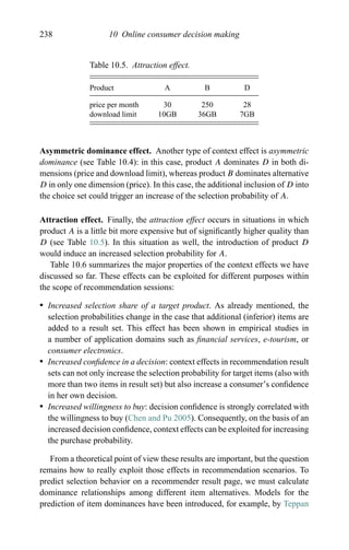 238 10 Online consumer decision making
Table 10.5. Attraction effect.
Product A B D
price per month 30 250 28
download limit 10GB 36GB 7GB
Asymmetric dominance effect. Another type of context effect is asymmetric
dominance (see Table 10.4): in this case, product A dominates D in both di-
mensions (price and download limit), whereas product B dominates alternative
D in only one dimension (price). In this case, the additional inclusion of D into
the choice set could trigger an increase of the selection probability of A.
Attraction effect. Finally, the attraction effect occurs in situations in which
product A is a little bit more expensive but of signiﬁcantly higher quality than
D (see Table 10.5). In this situation as well, the introduction of product D
would induce an increased selection probability for A.
Table 10.6 summarizes the major properties of the context effects we have
discussed so far. These effects can be exploited for different purposes within
the scope of recommendation sessions:
r Increased selection share of a target product. As already mentioned, the
selection probabilities change in the case that additional (inferior) items are
added to a result set. This effect has been shown in empirical studies in
a number of application domains such as ﬁnancial services, e-tourism, or
consumer electronics.
r Increased conﬁdence in a decision: context effects in recommendation result
sets can not only increase the selection probability for target items (also with
more than two items in result set) but also increase a consumer’s conﬁdence
in her own decision.
r Increased willingness to buy: decision conﬁdence is strongly correlated with
the willingness to buy (Chen and Pu 2005). Consequently, on the basis of an
increased decision conﬁdence, context effects can be exploited for increasing
the purchase probability.
From a theoretical point of view these results are important, but the question
remains how to really exploit those effects in recommendation scenarios. To
predict selection behavior on a recommender result page, we must calculate
dominance relationships among different item alternatives. Models for the
prediction of item dominances have been introduced, for example, by Teppan
 