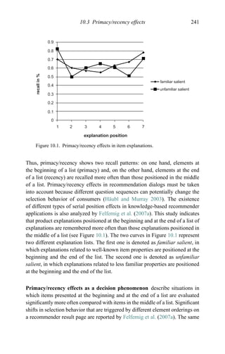 10.3 Primacy/recency effects 241
0.9
0.8
0.7
0.6
0.5
0.4
0.3
0.2
0.1
0
1 2 3 4 5 6 7
familiar salient
unfamiliar salient
explanation position
recallin%
Figure 10.1. Primacy/recency effects in item explanations.
Thus, primacy/recency shows two recall patterns: on one hand, elements at
the beginning of a list (primacy) and, on the other hand, elements at the end
of a list (recency) are recalled more often than those positioned in the middle
of a list. Primacy/recency effects in recommendation dialogs must be taken
into account because different question sequences can potentially change the
selection behavior of consumers (H¨aubl and Murray 2003). The existence
of different types of serial position effects in knowledge-based recommender
applications is also analyzed by Felfernig et al. (2007a). This study indicates
that product explanations positioned at the beginning and at the end of a list of
explanations are remembered more often than those explanations positioned in
the middle of a list (see Figure 10.1). The two curves in Figure 10.1 represent
two different explanation lists. The ﬁrst one is denoted as familiar salient, in
which explanations related to well-known item properties are positioned at the
beginning and the end of the list. The second one is denoted as unfamiliar
salient, in which explanations related to less familiar properties are positioned
at the beginning and the end of the list.
Primacy/recency effects as a decision phenomenon describe situations in
which items presented at the beginning and at the end of a list are evaluated
signiﬁcantly more often compared with items in the middle of a list. Signiﬁcant
shifts in selection behavior that are triggered by different element orderings on
a recommender result page are reported by Felfernig et al. (2007a). The same
 