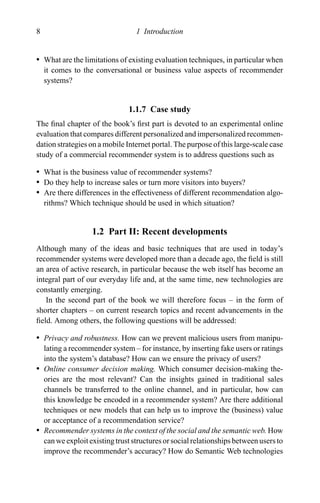 8 1 Introduction
r What are the limitations of existing evaluation techniques, in particular when
it comes to the conversational or business value aspects of recommender
systems?
1.1.7 Case study
The ﬁnal chapter of the book’s ﬁrst part is devoted to an experimental online
evaluation that compares different personalized and impersonalized recommen-
dation strategies on a mobile Internet portal. The purpose of this large-scale case
study of a commercial recommender system is to address questions such as
r What is the business value of recommender systems?
r Do they help to increase sales or turn more visitors into buyers?
r Are there differences in the effectiveness of different recommendation algo-
rithms? Which technique should be used in which situation?
1.2 Part II: Recent developments
Although many of the ideas and basic techniques that are used in today’s
recommender systems were developed more than a decade ago, the ﬁeld is still
an area of active research, in particular because the web itself has become an
integral part of our everyday life and, at the same time, new technologies are
constantly emerging.
In the second part of the book we will therefore focus – in the form of
shorter chapters – on current research topics and recent advancements in the
ﬁeld. Among others, the following questions will be addressed:
r Privacy and robustness. How can we prevent malicious users from manipu-
lating a recommender system – for instance, by inserting fake users or ratings
into the system’s database? How can we ensure the privacy of users?
r Online consumer decision making. Which consumer decision-making the-
ories are the most relevant? Can the insights gained in traditional sales
channels be transferred to the online channel, and in particular, how can
this knowledge be encoded in a recommender system? Are there additional
techniques or new models that can help us to improve the (business) value
or acceptance of a recommendation service?
r Recommender systems in the context of the social and the semantic web. How
can we exploit existing trust structures or social relationships between users to
improve the recommender’s accuracy? How do Semantic Web technologies
 