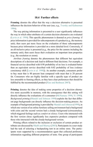10.4 Further effects 243
10.4 Further effects
Framing denotes the effect that the way a decision alternative is presented
inﬂuences the decision behavior of the user (see, e.g., Tversky and Kahneman
1986).
The way pricing information is presented to a user signiﬁcantly inﬂuences
the way in which other attributes of a certain decision alternative are evaluated
(Levin et al. 1998). This speciﬁc phenomenon is denoted as price framing: if
price information is provided for subcomponents of a product (e.g., the memory
unit), then users put more focus on the evaluation of those subcomponents
because price information is provided on a more detailed level. Conversely, if
an all-inclusive price is presented (e.g., the price for the camera including the
memory unit), then users focus their evaluation on important item properties
(e.g., the resolution or zoom).
Attribute framing denotes the phenomenon that different but equivalent
descriptions of a decision task lead to different ﬁnal decisions. For example, a
ﬁnancial service described with 0.98 probability of no loss is evaluated better
than an equivalent service described with 0.02 probability of loss (valence
consistency shift [Levin et al. 1998]). As another example, consumers prefer
to buy meat that is 80 percent lean compared with meat that is 20 percent
fat. Consumers who are highly familiar with a speciﬁc type of product are
less amenable to framing effects, as they have clear preferences that should be
fulﬁlled by the recommended product (Xiao and Benbasat 2007).
Priming denotes the idea of making some properties of a decision alterna-
tive more accessible in memory, with the consequence that this setting will
directly inﬂuence the evaluations of a consumer (McNamara 1994; Yi 1990).
Background priming (Mandel and Johnson 1999) exploits the fact that differ-
ent page backgrounds can directly inﬂuence the decision-making process. An
example of background priming is provided by Mandel and Johnson (1999), in
which one version of an online furniture selling environment had a background
with coins and the second version had a cloudy background (cirrocumulus),
which triggered feelings such as comfort or silence. Users who interacted with
the ﬁrst version chose signiﬁcantly less expensive products compared with
those who interacted with the cloudy-background version.
Priming effects related to the inclusion or exclusion of certain product at-
tributes are discussed by H¨aubl and Murray (2003). Participants in a user study
had the task of selecting a backpacking tent in an online store. The partic-
ipants were supported by a recommendation agent that collected preference
information regarding different properties of tents. One group of participants
 