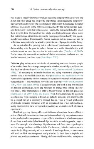 244 10 Online consumer decision making
was asked to specify importance values regarding the properties durability and
ﬂynet; the other group had to specify importance values regarding the proper-
ties warranty and weight. The recommender application then ordered the set of
attributes to conform to the preferences speciﬁed by the participant (all avail-
able tents were visible for both groups). Finally, the participants had to select
their favorite item. The result of this study was that participants chose items
that outperformed other items in exactly those properties asked by the recom-
mender application. Consequently, human decision-making processes can be
inﬂuenced systematically by selective presentations of properties in the dialog.
An aspect related to priming is the reduction of questions in a recommen-
dation dialog with the goal to reduce factors such as the dissatisfaction with
a choice made or even the aversion to make a decision (Fasolo et al. 2007).
Furthermore, the systematic reduction of choice alternatives in choice sets can
lead to increased purchase rates (Hutchinson 2005).
Defaults play an important role in decision-making processes because people
often tend to favor the status quo compared with other potentially equally attrac-
tive decision alternatives (Ritov and Baron 1992, Samuelson and Zeckhauser
1988). This tendency to maintain decisions and being reluctant to change the
current state is also called status quo bias (Samuelson and Zeckhauser 1988).
Potential changes to the current state are always related to some kind of losses or
expected gains – and people are typically loss-averse (Tversky and Kahneman
1984, Ritov and Baron 1992). If default options are used in the presentation
of decision alternatives, users are reluctant to change this setting (the cur-
rent state). This phenomenon is able to trigger biases in decision processes
(Herrmann et al. 2007, Ritov and Baron 1992). Consumers tend to associate
a certain risk with changing a default, as defaults concerns are interpreted to
be a central part of a company’s product design. Thus a typical application
of defaults concerns properties with an associated risk if not selected (e.g.,
safety equipment in cars, investment protection, or warranties with electronic
equipment).
Besides triggering biasing effects, defaults can also reduce the overall inter-
action effort with the recommender application and actively support consumers
in the product selection process – especially in situations in which consumers
do not have a well-established knowledge about the underlying product assort-
ment. For example, when buying a digital camera, a default value regarding the
needed storage medium could be helpful. Furthermore, defaults can increase the
subjectively felt granularity of recommender knowledge bases, as consumers
will tend to think that companies really tried to do their best to explain and
present the product assortment. Finally, defaults could be used to manipulate
 