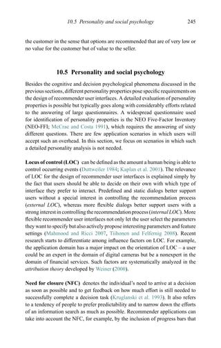 10.5 Personality and social psychology 245
the customer in the sense that options are recommended that are of very low or
no value for the customer but of value to the seller.
10.5 Personality and social psychology
Besides the cognitive and decision psychological phenomena discussed in the
previous sections, different personality properties pose speciﬁc requirements on
the design of recommender user interfaces. A detailed evaluation of personality
properties is possible but typically goes along with considerably efforts related
to the answering of large questionnaires. A widespread questionnaire used
for identiﬁcation of personality properties is the NEO Five-Factor Inventory
(NEO-FFI; McCrae and Costa 1991), which requires the answering of sixty
different questions. There are few application scenarios in which users will
accept such an overhead. In this section, we focus on scenarios in which such
a detailed personality analysis is not needed.
Locus of control (LOC) can be deﬁned as the amount a human being is able to
control occurring events (Duttweiler 1984; Kaplan et al. 2001). The relevance
of LOC for the design of recommender user interfaces is explained simply by
the fact that users should be able to decide on their own with which type of
interface they prefer to interact. Predeﬁned and static dialogs better support
users without a special interest in controlling the recommendation process
(external LOC), whereas more ﬂexible dialogs better support users with a
strong interest in controlling the recommendation process (internal LOC). More
ﬂexible recommender user interfaces not only let the user select the parameters
they want to specify but also actively propose interesting parameters and feature
settings (Mahmood and Ricci 2007, Tiihonen and Felfernig 2008). Recent
research starts to differentiate among inﬂuence factors on LOC. For example,
the application domain has a major impact on the orientation of LOC – a user
could be an expert in the domain of digital cameras but be a nonexpert in the
domain of ﬁnancial services. Such factors are systematically analyzed in the
attribution theory developed by Weiner (2000).
Need for closure (NFC) denotes the individual’s need to arrive at a decision
as soon as possible and to get feedback on how much effort is still needed to
successfully complete a decision task (Kruglanski et al. 1993). It also refers
to a tendency of people to prefer predictability and to narrow down the efforts
of an information search as much as possible. Recommender applications can
take into account the NFC, for example, by the inclusion of progress bars that
 