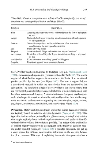 10.5 Personality and social psychology 249
Table 10.9. Emotion categories used in MovieProﬁler (originally, this set of
emotions was developed by Plutchik and Hope [1997]).
Emotion Description
Fear A feeling of danger and/or risk independent of the fact of being real
or not
Anger Status of displeasure regarding an action and/or an idea of a person
or an organization
Sorrow Status of unhappiness and/or pain because of an unwanted
condition and the corresponding emotion
Joy Status of being happy
Disgust Associated with things and actions that appear “unclean”
Acceptance Related to believability, the degree to which something is accepted
as true
Anticipation Expectation that something “good” will happen
Surprise Emotion triggered by an unexpected event
MovieProﬁler4
has been developed by Plutchick (see, e.g., Plutchik and Hope
1997) – the corresponding emotion types are explained in Table 10.9. The search
engine of MovieProﬁler supports item search on the basis of an emotional
proﬁle speciﬁed by the user (see Figure 10.2). The search engine follows
a case-based approach in which the most similar items are retrieved by the
application. The innovative aspect of MovieProﬁler is the search criteria that
are represented as emotional preferences that deﬁne which expectations a user
has about a recommended movie. A user indicates on a ﬁve-point psychometric
scale which speciﬁc emotions should be activated by a ﬁlm. In a similar way,
users are able to evaluate movies regarding the emotions fear, anger, sorrow,
joy, disgust, acceptance, anticipation, and surprise (see Figure 10.3).
Persuasion. Behavioral decision theory shows that human decision processes
are typically based on adaptive decision behavior (Payne et al. 1993). This
type of behavior can be explained by the effort-accuracy tradeoff, which states
that people typically have limited cognitive resources and prefer to identify
optimal choices with as little effort as possible. The aspect of the availability
of limited cognitive resources is also relevant in the theory of decision mak-
ing under bounded rationality (Simon 1955); bounded rationality can act as
a door opener for different nonconscious inﬂuences on the decision behav-
ior of a consumer. This way of explaining human decision processes has a
4 www.movieproﬁler.com.
 