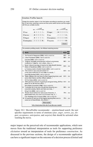 250 10 Online consumer decision making
Figure 10.2. MovieProﬁler recommender – emotion-based search: the user
speciﬁes requirements in terms of emotions (fear, anger, sorrow, joy, dis-
gust, acceptance, anticipation, and surprise) that should be activated when
watching the movie.
major impact on the perceived role of recommender applications, which now
moves from the traditional interpretation as tools for supporting preference
elicitation toward an interpretation of tools for preference construction. As
discussed in the previous sections, the design of a recommender application
can have a signiﬁcant impact on the outcome of a decision process (Gretzel and
 