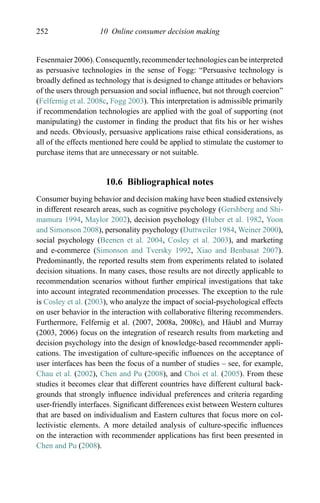 252 10 Online consumer decision making
Fesenmaier 2006). Consequently, recommender technologies can be interpreted
as persuasive technologies in the sense of Fogg: “Persuasive technology is
broadly deﬁned as technology that is designed to change attitudes or behaviors
of the users through persuasion and social inﬂuence, but not through coercion”
(Felfernig et al. 2008c, Fogg 2003). This interpretation is admissible primarily
if recommendation technologies are applied with the goal of supporting (not
manipulating) the customer in ﬁnding the product that ﬁts his or her wishes
and needs. Obviously, persuasive applications raise ethical considerations, as
all of the effects mentioned here could be applied to stimulate the customer to
purchase items that are unnecessary or not suitable.
10.6 Bibliographical notes
Consumer buying behavior and decision making have been studied extensively
in different research areas, such as cognitive psychology (Gershberg and Shi-
mamura 1994, Maylor 2002), decision psychology (Huber et al. 1982, Yoon
and Simonson 2008), personality psychology (Duttweiler 1984, Weiner 2000),
social psychology (Beenen et al. 2004, Cosley et al. 2003), and marketing
and e-commerce (Simonson and Tversky 1992, Xiao and Benbasat 2007).
Predominantly, the reported results stem from experiments related to isolated
decision situations. In many cases, those results are not directly applicable to
recommendation scenarios without further empirical investigations that take
into account integrated recommendation processes. The exception to the rule
is Cosley et al. (2003), who analyze the impact of social-psychological effects
on user behavior in the interaction with collaborative ﬁltering recommenders.
Furthermore, Felfernig et al. (2007, 2008a, 2008c), and H¨aubl and Murray
(2003, 2006) focus on the integration of research results from marketing and
decision psychology into the design of knowledge-based recommender appli-
cations. The investigation of culture-speciﬁc inﬂuences on the acceptance of
user interfaces has been the focus of a number of studies – see, for example,
Chau et al. (2002), Chen and Pu (2008), and Choi et al. (2005). From these
studies it becomes clear that different countries have different cultural back-
grounds that strongly inﬂuence individual preferences and criteria regarding
user-friendly interfaces. Signiﬁcant differences exist between Western cultures
that are based on individualism and Eastern cultures that focus more on col-
lectivistic elements. A more detailed analysis of culture-speciﬁc inﬂuences
on the interaction with recommender applications has ﬁrst been presented in
Chen and Pu (2008).
 