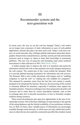 11
Recommender systems and the
next-generation web
In recent years, the way we use the web has changed. Today’s web surfers
are no longer mere consumers of static information or users of web-enabled
applications. Instead, they play a far more active role. Today’s web users con-
nect via social networks, they willingly publish information about their demo-
graphic characteristics and preferences, and they actively provide and annotate
resources such as images or videos or share their knowledge in community
platforms. This new way of using the web (including some minor technical
innovations) is often referred to as Web 2.0 (O’Reilly 2007).
A further popular idea to improve the web is to transform and enrich the
information stored in the web so that machines can easily interpret and process
the web content. The central part of this vision (called the Semantic Web)
is to provide deﬁned meaning (semantics) for information and web services.
The Semantic Web is also vividly advertised, with slogans such as “enabling
computers to read the web” or “making the web readable for computers”.
This demand for semantics stems from the fact that web content is usually
designed to be interpreted by humans. However, the processing of this content
is extremely difﬁcult for machines, especially if machines must capture the
intended semantics. Numerous techniques have been proposed to describe web
resources and to relate them by various description methods, such as how
to exchange data, how to describe taxonomies, or how to formulate complex
relations among resources.
These recent developments also open new opportunities in the area of rec-
ommender systems. One of the basic challenges in many domains is the sparsity
of the rating databases and the limited availability of user preference informa-
tion. In Web 2.0 times, these valuable pieces of information are increasingly
available through social networks, in which users not only exhibit their prefer-
ences to others but are also explicitly connected to possibly like-minded, trusted
253
 