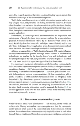 254 11 Recommender systems and the next-generation web
users. One research question, therefore, consists of ﬁnding ways to exploit this
additional knowledge in the recommendation process.
Web 2.0 also brought up new types of public information spaces, such as web
logs (blogs), wikis, and platforms for sharing multimedia resources. Because
of the broad success and sheer size of many of those public platforms, ﬁnding
interesting content becomes increasingly challenging for the individual user.
Thus, these platforms represent an additional application area for recommender
systems technology.
Furthermore, in knowledge-based recommendation the acquisition and
maintenance of knowledge is an important precondition for a successful ap-
plication. Semantic information offered by the Semantic Web allows us to
apply knowledge-based recommender techniques more efﬁciently and to em-
ploy these techniques to new application areas. Semantic information about
users and items also allows us to improve classical ﬁltering methods.
All these new capabilities of Web 2.0 and the Semantic Web greatly inﬂuence
the ﬁeld of recommender systems. Although almost all areas of recommender
technologies are touched by the introduction of new web technologies and
the changed usage of the web, our goal in this chapter is to provide a central
overview about recent developments triggered by these innovations.
For example, we can exploit information provided by online communities to
build trust-aware recommender systems to avoid misuse or to improve recom-
mendations (Section 11.1). Furthermore, the (free) annotation of web resources
are forming so-called folksonomies (Section 11.2), which give additional valu-
able information to improve recommendations. If these annotations, which
can be considered as additional characterization of items, are interpreted more
formally (i.e., by a formal description of a taxonomy), then we receive some ad-
ditional means to enhance recommender systems, as described in Section 11.3.
On one hand, semantics are valuable for computing recommendations, but on
the other hand, semantic information must be acquired. In Section 11.4 we
discuss approaches as to how this task can be solved more efﬁciently in the
context of recommender systems.
11.1 Trust-aware recommender systems
When we talked about “user communities” – for instance, in the context of
collaborative ﬁltering approaches – the assumption was that the community
simply consists of all users of the online shop (and its recommender system)
and that the members of the community are only implicitly related to each other
through their co-rated items. On modern consumer review and price comparison
 