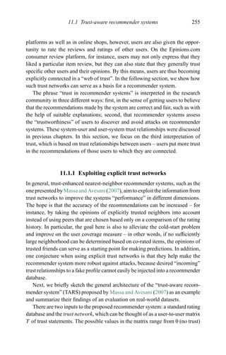 11.1 Trust-aware recommender systems 255
platforms as well as in online shops, however, users are also given the oppor-
tunity to rate the reviews and ratings of other users. On the Epinions.com
consumer review platform, for instance, users may not only express that they
liked a particular item review, but they can also state that they generally trust
speciﬁc other users and their opinions. By this means, users are thus becoming
explicitly connected in a “web of trust”. In the following section, we show how
such trust networks can serve as a basis for a recommender system.
The phrase “trust in recommender systems” is interpreted in the research
community in three different ways: ﬁrst, in the sense of getting users to believe
that the recommendations made by the system are correct and fair, such as with
the help of suitable explanations; second, that recommender systems assess
the “trustworthiness” of users to discover and avoid attacks on recommender
systems. These system-user and user-system trust relationships were discussed
in previous chapters. In this section, we focus on the third interpretation of
trust, which is based on trust relationships between users – users put more trust
in the recommendations of those users to which they are connected.
11.1.1 Exploiting explicit trust networks
In general, trust-enhanced nearest-neighbor recommender systems, such as the
one presented by Massa and Avesani (2007), aim to exploit the information from
trust networks to improve the systems “performance” in different dimensions.
The hope is that the accuracy of the recommendations can be increased – for
instance, by taking the opinions of explicitly trusted neighbors into account
instead of using peers that are chosen based only on a comparison of the rating
history. In particular, the goal here is also to alleviate the cold-start problem
and improve on the user coverage measure – in other words, if no sufﬁciently
large neighborhood can be determined based on co-rated items, the opinions of
trusted friends can serve as a starting point for making predictions. In addition,
one conjecture when using explicit trust networks is that they help make the
recommender system more robust against attacks, because desired “incoming”
trust relationships to a fake proﬁle cannot easily be injected into a recommender
database.
Next, we brieﬂy sketch the general architecture of the “trust-aware recom-
mender system” (TARS) proposed by Massa and Avesani (2007) as an example
and summarize their ﬁndings of an evaluation on real-world datasets.
There are two inputs to the proposed recommender system: a standard rating
database and the trust network, which can be thought of as a user-to-user matrix
T of trust statements. The possible values in the matrix range from 0 (no trust)
 