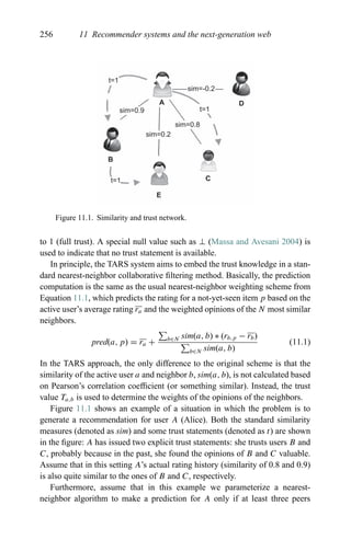 256 11 Recommender systems and the next-generation web
t=1
t=1
t=1
sim=0.9
sim=0.2
sim=-0.2
sim=0.8
A
B
E
C
D
Figure 11.1. Similarity and trust network.
to 1 (full trust). A special null value such as ⊥ (Massa and Avesani 2004) is
used to indicate that no trust statement is available.
In principle, the TARS system aims to embed the trust knowledge in a stan-
dard nearest-neighbor collaborative ﬁltering method. Basically, the prediction
computation is the same as the usual nearest-neighbor weighting scheme from
Equation 11.1, which predicts the rating for a not-yet-seen item p based on the
active user’s average rating ra and the weighted opinions of the N most similar
neighbors.
pred(a, p) = ra + b∈N sim(a, b) ∗ (rb,p − rb)
b∈N sim(a, b)
(11.1)
In the TARS approach, the only difference to the original scheme is that the
similarity of the active user a and neighbor b, sim(a, b), is not calculated based
on Pearson’s correlation coefﬁcient (or something similar). Instead, the trust
value Ta,b is used to determine the weights of the opinions of the neighbors.
Figure 11.1 shows an example of a situation in which the problem is to
generate a recommendation for user A (Alice). Both the standard similarity
measures (denoted as sim) and some trust statements (denoted as t) are shown
in the ﬁgure: A has issued two explicit trust statements: she trusts users B and
C, probably because in the past, she found the opinions of B and C valuable.
Assume that in this setting A’s actual rating history (similarity of 0.8 and 0.9)
is also quite similar to the ones of B and C, respectively.
Furthermore, assume that in this example we parameterize a nearest-
neighbor algorithm to make a prediction for A only if at least three peers
 