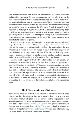 11.1 Trust-aware recommender systems 257
with a similarity above the 0.5 level can be identiﬁed. With these parameters
and the given trust network, no recommendation can be made. If we use the
trust values instead of Pearson’s similarity measure, the situation will not im-
prove, as A has issued only two trust statements. The key point of trust-aware
recommendation, however, is that we may assume that the trust-relationships
are transitive – that is, we assume that if A trusts B and B trusts E, A will
also trust E. Although A might not fully trust E, because of the missing direct
experience, we may assume that A trusts E at least to some extent. In the exam-
ple setting shown in Figure 11.1, a third peer, namely E, is therefore assumed
trustworthy and a recommendation can be made if we again assume a lower
bound of at least three neighbors.
It is relatively easy to see in the example how trust-aware recommenders can
help alleviate the cold-start problem. Although the matrix of trust statements
may also be sparse, as in a typical rating database, the transitivity of the trust
relationship allows us to derive an indirect measure of trust in neighbors not
directly known to the target user. In addition, if the trust matrix is very sparse,
it can be combined in one way or another with the standard similarity measure
and serve as an additional source of knowledge for the prediction.
An important property of trust relationships is that they are usually not
assumed to be symmetric – that is, the fact that A trusts the opinion of C
does not tell us that C also trusts A. This aspect helps us make trust networks
more robust against attacks: although it is easy to inject proﬁles that express
trust both to real users and other fake users, it is intuitively not easy to attract
trust statements from regular users – that is, to connect the fake network to the
network of the real users, which is important to propagate trust relationships
to fake users. To limit the propagation of false trust values, the number of
propagating steps can be limited or the trust values multiplied by some damping
factor.
11.1.2 Trust metrics and effectiveness
How indirect trust and distrust values should be calculated between users
that are not directly connected in a social network is a relatively new area
of research. One typical option is to use a multiplicative propagation of trust
values in combination with a maximum propagation distance and a minimum
trust threshold (Massa and Avesani 2007, Golbeck 2006); these parameters, for
instance, can be determined empirically. The algorithm implementations are
relatively straightforward (Massa and Avesani 2007) and may differ in the way
the graph formed by the social connections is explored.
 