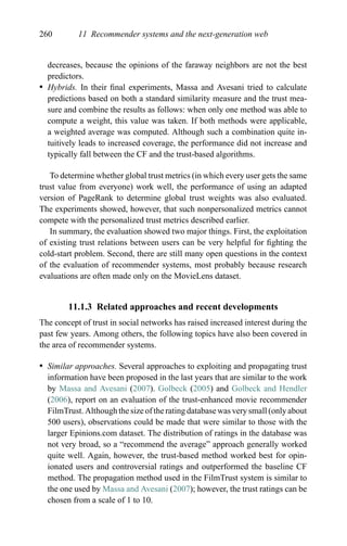 260 11 Recommender systems and the next-generation web
decreases, because the opinions of the faraway neighbors are not the best
predictors.
r Hybrids. In their ﬁnal experiments, Massa and Avesani tried to calculate
predictions based on both a standard similarity measure and the trust mea-
sure and combine the results as follows: when only one method was able to
compute a weight, this value was taken. If both methods were applicable,
a weighted average was computed. Although such a combination quite in-
tuitively leads to increased coverage, the performance did not increase and
typically fall between the CF and the trust-based algorithms.
To determine whether global trust metrics (in which every user gets the same
trust value from everyone) work well, the performance of using an adapted
version of PageRank to determine global trust weights was also evaluated.
The experiments showed, however, that such nonpersonalized metrics cannot
compete with the personalized trust metrics described earlier.
In summary, the evaluation showed two major things. First, the exploitation
of existing trust relations between users can be very helpful for ﬁghting the
cold-start problem. Second, there are still many open questions in the context
of the evaluation of recommender systems, most probably because research
evaluations are often made only on the MovieLens dataset.
11.1.3 Related approaches and recent developments
The concept of trust in social networks has raised increased interest during the
past few years. Among others, the following topics have also been covered in
the area of recommender systems.
r Similar approaches. Several approaches to exploiting and propagating trust
information have been proposed in the last years that are similar to the work
by Massa and Avesani (2007). Golbeck (2005) and Golbeck and Hendler
(2006), report on an evaluation of the trust-enhanced movie recommender
FilmTrust. Although the size of the rating database was very small (only about
500 users), observations could be made that were similar to those with the
larger Epinions.com dataset. The distribution of ratings in the database was
not very broad, so a “recommend the average” approach generally worked
quite well. Again, however, the trust-based method worked best for opin-
ionated users and controversial ratings and outperformed the baseline CF
method. The propagation method used in the FilmTrust system is similar to
the one used by Massa and Avesani (2007); however, the trust ratings can be
chosen from a scale of 1 to 10.
 