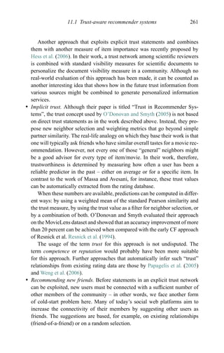 11.1 Trust-aware recommender systems 261
Another approach that exploits explicit trust statements and combines
them with another measure of item importance was recently proposed by
Hess et al. (2006). In their work, a trust network among scientiﬁc reviewers
is combined with standard visibility measures for scientiﬁc documents to
personalize the document visibility measure in a community. Although no
real-world evaluation of this approach has been made, it can be counted as
another interesting idea that shows how in the future trust information from
various sources might be combined to generate personalized information
services.
r Implicit trust. Although their paper is titled “Trust in Recommender Sys-
tems”, the trust concept used by O’Donovan and Smyth (2005) is not based
on direct trust statements as in the work described above. Instead, they pro-
pose new neighbor selection and weighting metrics that go beyond simple
partner similarity. The real-life analogy on which they base their work is that
one will typically ask friends who have similar overall tastes for a movie rec-
ommendation. However, not every one of those “general” neighbors might
be a good advisor for every type of item/movie. In their work, therefore,
trustworthiness is determined by measuring how often a user has been a
reliable predictor in the past – either on average or for a speciﬁc item. In
contrast to the work of Massa and Avesani, for instance, these trust values
can be automatically extracted from the rating database.
When these numbers are available, predictions can be computed in differ-
ent ways: by using a weighted mean of the standard Pearson similarity and
the trust measure, by using the trust value as a ﬁlter for neighbor selection, or
by a combination of both. O’Donovan and Smyth evaluated their approach
on the MovieLens dataset and showed that an accuracy improvement of more
than 20 percent can be achieved when compared with the early CF approach
of Resnick et al. Resnick et al. (1994).
The usage of the term trust for this approach is not undisputed. The
term competence or reputation would probably have been more suitable
for this approach. Further approaches that automatically infer such “trust”
relationships from existing rating data are those by Papagelis et al. (2005)
and Weng et al. (2006).
r Recommending new friends. Before statements in an explicit trust network
can be exploited, new users must be connected with a sufﬁcient number of
other members of the community – in other words, we face another form
of cold-start problem here. Many of today’s social web platforms aim to
increase the connectivity of their members by suggesting other users as
friends. The suggestions are based, for example, on existing relationships
(friend-of-a-friend) or on a random selection.
 