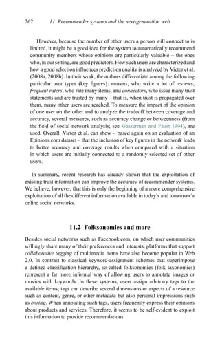 262 11 Recommender systems and the next-generation web
However, because the number of other users a person will connect to is
limited, it might be a good idea for the system to automatically recommend
community members whose opinions are particularly valuable – the ones
who, in our setting, are good predictors. How such users are characterized and
how a good selection inﬂuences prediction quality is analyzed by Victor et al.
(2008a, 2008b). In their work, the authors differentiate among the following
particular user types (key ﬁgures): mavens, who write a lot of reviews;
frequent raters, who rate many items; and connectors, who issue many trust
statements and are trusted by many – that is, when trust is propagated over
them, many other users are reached. To measure the impact of the opinion
of one user on the other and to analyze the tradeoff between coverage and
accuracy, several measures, such as accuracy change or betweenness (from
the ﬁeld of social network analysis; see Wasserman and Faust 1994), are
used. Overall, Victor et al. can show – based again on an evaluation of an
Epinions.com dataset – that the inclusion of key ﬁgures in the network leads
to better accuracy and coverage results when compared with a situation
in which users are initially connected to a randomly selected set of other
users.
In summary, recent research has already shown that the exploitation of
existing trust information can improve the accuracy of recommender systems.
We believe, however, that this is only the beginning of a more comprehensive
exploitation of all the different information available in today’s and tomorrow’s
online social networks.
11.2 Folksonomies and more
Besides social networks such as Facebook.com, on which user communities
willingly share many of their preferences and interests, platforms that support
collaborative tagging of multimedia items have also become popular in Web
2.0. In contrast to classical keyword-assignment schemes that superimpose
a deﬁned classiﬁcation hierarchy, so-called folksonomies (folk taxonomies)
represent a far more informal way of allowing users to annotate images or
movies with keywords. In these systems, users assign arbitrary tags to the
available items; tags can describe several dimensions or aspects of a resource
such as content, genre, or other metadata but also personal impressions such
as boring. When annotating such tags, users frequently express their opinions
about products and services. Therefore, it seems to be self-evident to exploit
this information to provide recommendations.
 