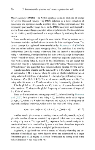 264 11 Recommender systems and the next-generation web
Movie Database (IMDb). The Netﬂix database contains millions of ratings
for several thousand movies. The IMDb database is a large collection of
movie data and comprises nearly a million titles. In this experiment, only the
community-provided keywords (tags) in the IMDb have been used: typically,
several dozen keywords are associated with a popular movie. The two databases
can be relatively easily combined in a single schema by matching the movie
names.
Based on the ratings and keywords associated to ﬁlms by various users,
the recommendation method tries to estimate the future ratings of users. The
central concept for tag-based recommendation by Szomszor et al. (2007) is
what the authors call the user’s rating tag cloud. The basic idea is to identify
the keywords typically selected to annotate ﬁlms that the user u has assigned a
rating r. For instance, we might identify that users typically assign the keywords
“army,” “based-on-novel,” or “blockbuster” to movies a speciﬁc user u usually
rates with a rating value 5. Based on this information, we can search for
movies not rated by u but annotated with keywords “army,” “based-on-novel,”
or “blockbuster” and guess that these movies will also be rated 5 by the user u.
In particular, let a speciﬁc user be denoted by u ∈ U, where U is the set of
all users and m ∈ M is a movie, where M is the set of all available movies. A
rating value is denoted by r ∈ R, where R is the set of possible rating values –
for instance, R = {1, 2, 3, 4, 5}. The set of movies rated by user u is Mu. The
rating value for a user u ∈ U and a movie m ∈ Mu is denoted by fu(m) ∈ R.
K is the global set of keywords, and Km is the set of keywords associated
with movie m. Nk denotes the global frequency of occurrences of keyword
k ∈ K for all movies.
Based on this information, a rating tag-cloud Tu,r is introduced by Szomszor
et al. (2007) for a given user u and rating r. Tu,r is deﬁned as the set of -tuples
k, nk(u, r) , where k ∈ K refers to a keyword and nk(u, r) is the frequency of
keyword k assigned to movies, which user u has rated with rating value r:
nk(u, r) = |{m|m ∈ Mu ∧ k ∈ Km ∧ fu(m) = r}| (11.2)
In other words, given a user u, a rating value r, and a keyword k, nk(u, r)
gives the number of movies annotated by keyword k that have been assigned
a rating r by user u. The tag-cloud Tu,r expresses the keywords assigned to
movies that have been rated with r by user u and how often these keywords
were used (which can be seen as a weight/signiﬁcance factor).
In general, a tag cloud can serve as means of visually depicting the im-
portance of individual tags: more frequent terms are accentuated by a larger
font size (Figure 11.2). Figure 11.2 could, for instance, be the tag cloud of the
movies that user A has rated with “5.”
 