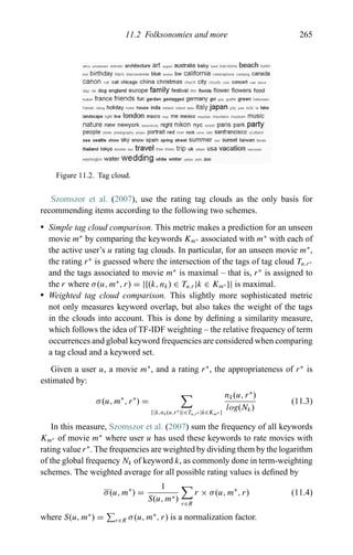 11.2 Folksonomies and more 265
Figure 11.2. Tag cloud.
Szomszor et al. (2007), use the rating tag clouds as the only basis for
recommending items according to the following two schemes.
r Simple tag cloud comparison. This metric makes a prediction for an unseen
movie m∗
by comparing the keywords Km∗ associated with m∗
with each of
the active user’s u rating tag clouds. In particular, for an unseen movie m∗
,
the rating r∗
is guessed where the intersection of the tags of tag cloud Tu,r∗
and the tags associated to movie m∗
is maximal – that is, r∗
is assigned to
the r where σ(u, m∗
, r) = |{(k, nk) ∈ Tu,r|k ∈ Km∗ }| is maximal.
r Weighted tag cloud comparison. This slightly more sophisticated metric
not only measures keyword overlap, but also takes the weight of the tags
in the clouds into account. This is done by deﬁning a similarity measure,
which follows the idea of TF-IDF weighting – the relative frequency of term
occurrences and global keyword frequencies are considered when comparing
a tag cloud and a keyword set.
Given a user u, a movie m∗
, and a rating r∗
, the appropriateness of r∗
is
estimated by:
σ(u, m∗
, r∗
) =
{ k,nk(u,r∗) ∈Tu,r∗ |k∈Km∗ }
nk(u, r∗
)
log(Nk)
(11.3)
In this measure, Szomszor et al. (2007) sum the frequency of all keywords
Km∗ of movie m∗
where user u has used these keywords to rate movies with
rating value r∗
. The frequencies are weighted by dividing them by the logarithm
of the global frequency Nk of keyword k, as commonly done in term-weighting
schemes. The weighted average for all possible rating values is deﬁned by
σ(u, m∗
) =
1
S(u, m∗) r∈R
r × σ(u, m∗
, r) (11.4)
where S(u, m∗
) = r∈R σ(u, m∗
, r) is a normalization factor.
 