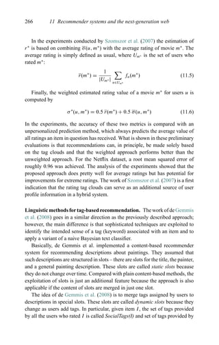 266 11 Recommender systems and the next-generation web
In the experiments conducted by Szomszor et al. (2007) the estimation of
r∗
is based on combining σ(u, m∗
) with the average rating of movie m∗
. The
average rating is simply deﬁned as usual, where Um∗ is the set of users who
rated m∗
:
r(m∗
) =
1
|Um∗ | u∈Um∗
fu(m∗
) (11.5)
Finally, the weighted estimated rating value of a movie m∗
for users u is
computed by
σ∗
(u, m∗
) = 0.5 r(m∗
) + 0.5 σ(u, m∗
) (11.6)
In the experiments, the accuracy of these two metrics is compared with an
unpersonalized prediction method, which always predicts the average value of
all ratings an item in question has received. What is shown in these preliminary
evaluations is that recommendations can, in principle, be made solely based
on the tag clouds and that the weighted approach performs better than the
unweighted approach. For the Netﬂix dataset, a root mean squared error of
roughly 0.96 was achieved. The analysis of the experiments showed that the
proposed approach does pretty well for average ratings but has potential for
improvements for extreme ratings. The work of Szomszor et al. (2007) is a ﬁrst
indication that the rating tag clouds can serve as an additional source of user
proﬁle information in a hybrid system.
Linguistic methods for tag-based recommendation. The work of de Gemmis
et al. (2008) goes in a similar direction as the previously described approach;
however, the main difference is that sophisticated techniques are exploited to
identify the intended sense of a tag (keyword) associated with an item and to
apply a variant of a naive Bayesian text classiﬁer.
Basically, de Gemmis et al. implemented a content-based recommender
system for recommending descriptions about paintings. They assumed that
such descriptions are structured in slots – there are slots for the title, the painter,
and a general painting description. These slots are called static slots because
they do not change over time. Compared with plain content-based methods, the
exploitation of slots is just an additional feature because the approach is also
applicable if the content of slots are merged in just one slot.
The idea of de Gemmis et al. (2008) is to merge tags assigned by users to
descriptions in special slots. These slots are called dynamic slots because they
change as users add tags. In particular, given item I, the set of tags provided
by all the users who rated I is called SocialTags(I) and set of tags provided by
 