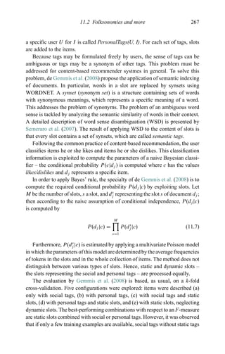 11.2 Folksonomies and more 267
a speciﬁc user U for I is called PersonalTags(U, I). For each set of tags, slots
are added to the items.
Because tags may be formulated freely by users, the sense of tags can be
ambiguous or tags may be a synonym of other tags. This problem must be
addressed for content-based recommender systmes in general. To solve this
problem, de Gemmis et al. (2008) propose the application of semantic indexing
of documents. In particular, words in a slot are replaced by synsets using
WORDNET. A synset (synonym set) is a structure containing sets of words
with synonymous meanings, which represents a speciﬁc meaning of a word.
This addresses the problem of synonyms. The problem of an ambiguous word
sense is tackled by analyzing the semantic similarity of words in their context.
A detailed description of word sense disambiguation (WSD) is presented by
Semeraro et al. (2007). The result of applying WSD to the content of slots is
that every slot contains a set of synsets, which are called semantic tags.
Following the common practice of content-based recommendation, the user
classiﬁes items he or she likes and items he or she dislikes. This classiﬁcation
information is exploited to compute the parameters of a naive Bayesian classi-
ﬁer – the conditional probability P(c|dj ) is computed where c has the values
likes/dislikes and dj represents a speciﬁc item.
In order to apply Bayes’ rule, the specialty of de Gemmis et al. (2008) is to
compute the required conditional probability P(dj |c) by exploiting slots. Let
M be the number of slots, s a slot, and ds
j representing the slot s of document dj ;
then according to the naive assumption of conditional independence, P(dj |c)
is computed by
P(dj |c) =
M
s=1
P(ds
j |c) (11.7)
Furthermore, P(ds
j |c) is estimated by applying a multivariate Poisson model
in which the parameters of this model are determined by the average frequencies
of tokens in the slots and in the whole collection of items. The method does not
distinguish between various types of slots. Hence, static and dynamic slots –
the slots representing the social and personal tags – are processed equally.
The evaluation by Gemmis et al. (2008) is based, as usual, on a k-fold
cross-validation. Five conﬁgurations were explored: items were described (a)
only with social tags, (b) with personal tags, (c) with social tags and static
slots, (d) with personal tags and static slots, and (e) with static slots, neglecting
dynamic slots. The best-performing combinations with respect to an F-measure
are static slots combined with social or personal tags. However, it was observed
that if only a few training examples are available, social tags without static tags
 