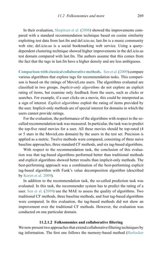 11.2 Folksonomies and more 269
In their evaluation, Shepitsen et al. (2008) showed the improvements com-
pared with a standard recommendation technique based on cosine similarity
exploiting test data from last.fm and del.icio.us; last.fm is a music community
web site; del.icio.us is a social bookmarking web service. Using a query-
dependent clustering technique showed higher improvements in the del.icio.us
test domain compared with last.fm. The authors assume that this comes from
the fact that the tags in last.fm have a higher density and are less ambiguous.
Comparison with classical collaborative methods. Sen et al. (2009) compare
various algorithms that explore tags for recommendation tasks. This compari-
son is based on the ratings of MovieLens users. The algorithms evaluated are
classiﬁed in two groups. Implicit-only algorithms do not explore an explicit
rating of items, but examine only feedback from the users, such as clicks or
searches. For example, if a user clicks on a movie, this could be interpreted as
a sign of interest. Explicit algorithms exploit the rating of items provided by
the user. Implicit-only methods are of special interest for domains in which the
users cannot provide ratings.
For the evaluation, the performance of the algorithms with respect to the so-
called recommendation task was measured. In particular, the task was to predict
the top-ﬁve rated movies for a user. All these movies should be top-rated (4
or 5 stars in the MovieLens domain) by the users in the test set. Precision is
applied as a metric. Twelve methods were compared, consisting of three naive
baseline approaches, three standard CF methods, and six tag-based algorithms.
With respect to the recommendation task, the conclusion of this evalua-
tion was that tag-based algorithms performed better than traditional methods
and explicit algorithms showed better results than implicit-only methods. The
best-performing approach was a combination of the best-performing explicit
tag-based algorithm with Funk’s value decomposition algorithm (described
by Koren et al. 2009).
In addition to the recommendation task, the so-called prediction task was
evaluated. In this task, the recommender system has to predict the rating of a
user. Sen et al. (2009) use the MAE to assess the quality of algorithms. Two
traditional CF methods, three baseline methods, and four tag-based algorithms
were compared. In this evaluation, the tag-based methods did not show an
improvement over the traditional CF methods. However, the evaluation was
conducted on one particular domain.
11.2.1.2 Folksonomies and collaborative ﬁltering
We now present two approaches that extend collaborative ﬁltering techniques by
tag information. The ﬁrst one follows the memory-based method (Herlocker
 