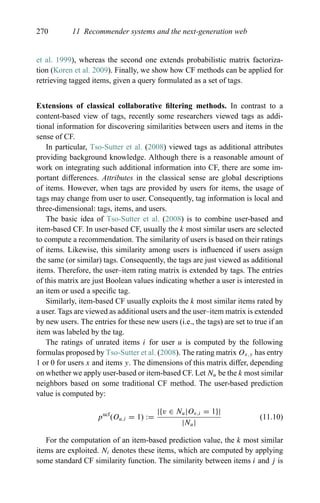 270 11 Recommender systems and the next-generation web
et al. 1999), whereas the second one extends probabilistic matrix factoriza-
tion (Koren et al. 2009). Finally, we show how CF methods can be applied for
retrieving tagged items, given a query formulated as a set of tags.
Extensions of classical collaborative ﬁltering methods. In contrast to a
content-based view of tags, recently some researchers viewed tags as addi-
tional information for discovering similarities between users and items in the
sense of CF.
In particular, Tso-Sutter et al. (2008) viewed tags as additional attributes
providing background knowledge. Although there is a reasonable amount of
work on integrating such additional information into CF, there are some im-
portant differences. Attributes in the classical sense are global descriptions
of items. However, when tags are provided by users for items, the usage of
tags may change from user to user. Consequently, tag information is local and
three-dimensional: tags, items, and users.
The basic idea of Tso-Sutter et al. (2008) is to combine user-based and
item-based CF. In user-based CF, usually the k most similar users are selected
to compute a recommendation. The similarity of users is based on their ratings
of items. Likewise, this similarity among users is inﬂuenced if users assign
the same (or similar) tags. Consequently, the tags are just viewed as additional
items. Therefore, the user–item rating matrix is extended by tags. The entries
of this matrix are just Boolean values indicating whether a user is interested in
an item or used a speciﬁc tag.
Similarly, item-based CF usually exploits the k most similar items rated by
a user. Tags are viewed as additional users and the user–item matrix is extended
by new users. The entries for these new users (i.e., the tags) are set to true if an
item was labeled by the tag.
The ratings of unrated items i for user u is computed by the following
formulas proposed by Tso-Sutter et al. (2008). The rating matrix Ox,y has entry
1 or 0 for users x and items y. The dimensions of this matrix differ, depending
on whether we apply user-based or item-based CF. Let Nu be the k most similar
neighbors based on some traditional CF method. The user-based prediction
value is computed by:
pucf
(Ou,i = 1) :=
|{v ∈ Nu|Ov,i = 1}|
|Nu|
(11.10)
For the computation of an item-based prediction value, the k most similar
items are exploited. Ni denotes these items, which are computed by applying
some standard CF similarity function. The similarity between items i and j is
 