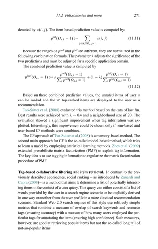 11.2 Folksonomies and more 271
denoted by w(i, j). The item-based prediction value is computed by:
picf
(Ou,i = 1) :=
j∈Ni ∩Ou,j =1
w(i, j) (11.11)
Because the ranges of pucf
and picf
are different, they are normalized in the
following combination formula. The parameter λ adjusts the signiﬁcance of the
two predictions and must be adjusted for a speciﬁc application domain.
The combined prediction value is computed by
piucf
(Ou,i = 1) := λ
pucf
(Ou,i = 1)
i pucf(Ou,i = 1)
+ (1 − λ)
picf
(Ou,i = 1)
i picf(Ou,i = 1)
(11.12)
Based on these combined prediction values, the unrated items of user u
can be ranked and the N top-ranked items are displayed to the user as a
recommendation.
Tso-Sutter et al. (2008) evaluated this method based on the data of last.fm.
Best results were achieved with λ = 0.4 and a neighborhood size of 20. The
evaluation showed a signiﬁcant improvement when tag information was ex-
ploited. Interestingly, this improvement could be shown only if item-based and
user-based CF methods were combined.
The CF approach of Tso-Sutter et al. (2008) is a memory-based method. The
second main approach for CF is the so-called model-based method, which tries
to learn a model by employing statistical learning methods. Zhen et al. (2009)
extended probabilistic matrix factorization (PMF) to exploit tag information.
The key idea is to use tagging information to regularize the matrix factorization
procedure of PMF.
Tag-based collaborative ﬁltering and item retrieval. In contrast to the pre-
viously described approaches, social ranking – as introduced by Zanardi and
Capra (2008) – is a method that aims to determine a list of potentially interest-
ing items in the context of a user query. This query can either consist of a list of
words provided by the user in a search engine scenario or be implicitly derived
in one way or another from the user proﬁle in a more classical recommendation
scenario. Standard Web 2.0 search engines of this style use relatively simple
metrics that combine a measure of overlap of search keywords and resource
tags (ensuring accuracy) with a measure of how many users employed the par-
ticular tags for annotating the item (ensuring high conﬁdence). Such measures,
however, are good at retrieving popular items but not the so-called long tail of
not-so-popular items.
 