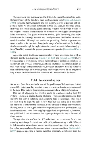 11.2 Folksonomies and more 273
The approach was evaluated on the CiteULike social bookmarking data.
Different views of the data have been used (compare with Massa and Avesani
2007), including heavy, medium, and low taggers, as well as popular and un-
popular items. As a baseline, a standard method was used, as described above.
It showed that social ranking consistently led to better results when it came to
the long tail – that is, when searches for medium- or low-taggers or unpopular
items were made. The query expansion method, quite intuitively, also helps
improve on the coverage measure and thereby reduces the number of unsuc-
cessful searches. Although the results are promising, further improvements
seem possible – for example, through the usage of other methods for ﬁnding
similar users or through the exploitation of external, semantic information (e.g.,
from WordNet) to make the query expansion more precise (Zanardi and Capra
2008).
As a side point, traditional recommender system algorithms (as well as
standard quality measures; see Huang et al. 2008 and Firan et al. 2007) have
been designed to work mostly on user-item matrices or content information. In
social web and Web 2.0 scenarios, additional sources of information (such as
trust relationships or tags) are available, however. Therefore, it can be expected
that additional ways of exploiting these knowledge sources in an integrated
way in Web 2.0 recommendation scenarios will be required in the future.
11.2.2 Recommending tags
As we see from these methods, one of the problems of folksonomies is that
users differ in the way they annotate resources, so some fuzziness is introduced
in the tags. This, in turn, hampers the computerized use of this information.
One way of alleviating this problem could be to enhance such a Web 2.0
system – such as a media-sharing platform – with an intelligent agent that
supports the user in selecting and assigning tags to resources. This could
not only help to align the sets of user tags but also serve as a motivator
for end users to annotate the resources. Some of today’s image and bookmark
sharing, as well as music, platforms already provide some user guidance and tag
recommendations. How these tagging suggestions are generated is, however,
not published. It can be assumed that tag usage frequencies are at the core of
these metrics.
The question arises of whether CF techniques can be a means for recom-
mending a set of tags. As mentioned earlier, the problem setting is a bit different
in folksonomies, as we do not have a two-dimensional user–item rating matrix
but rather ternary relationships among users, resources, and tags. J¨aschke et al.
(2007) propose applying a nearest-neighbor approach, as follows: from the
 