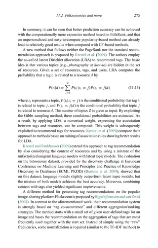 11.2 Folksonomies and more 275
In summary, it can be seen that better prediction accuracy can be achieved
with the computationally more expensive method based on FolkRank, and that
an unpersonalized and easy-to-compute popularity-based method can already
lead to relatively good results when compared with CF-based methods.
A new method that follows neither the PageRank nor the standard recom-
mendation approach is proposed by Krestel et al. (2009). The authors employ
the so-called latent Dirichlet allocation (LDA) to recommend tags. The basic
idea is that various topics (e.g., photography or how-to) are hidden in the set
of resources. Given a set of resources, tags, and users, LDA computes the
probability that a tag ti is related to a resource d by
P(ti|d) =
Z
j=1
P(ti|zi = j)P(zi = j|d) (11.15)
where zi represents a topic, P(ti|zi = j) is the conditional probability that tag ti
is related to topic j, and P(zi = j|d) is the conditional probability that topic j
is related to resource d. The number of topics Z is given as input. By exploiting
the Gibbs sampling method, these conditional probabilities are estimated. As
a result, by applying LDA, a numerical weight, expressing the association
between tags and resources, can be computed. This weight is subsequently
exploited to recommend tags for resources. Krestel et al. (2009) compare their
approach to methods based on mining of association rules showing better results
for LDA.
Krestel and Fankhauser (2009) extend this approach to tag recommendation
by also considering the content of resources and by using a mixture of the
unfactorized unigram language models with latent topic models. The evaluation
on the bibsonomy dataset, provided by the discovery challenge at European
Conference on Machine Learning and Principles and Practice of Knowledge
Discovery in Databases (ECML PKDD) (Buntine et al. 2009), showed that
on this dataset, language models slightly outperform latent topic models, but
the mixture of both models achieves the best accuracy. Moreover, combining
content with tags also yielded signiﬁcant improvements.
A different method for generating tag recommendations on the popular
image-sharing platform Flickr.com is proposed bySigurbj¨ornsson and van Zwol
(2008). In contrast to the aforementioned work, their recommendation system
is strongly based on “tag co-occurrence” and different aggregation/ranking
strategies. The method starts with a small set of given user-deﬁned tags for an
image and bases the recommendation on the aggregation of tags that are most
frequently used together with the start set. Instead of simply using the “raw”
frequencies, some normalization is required (similar to the TF-IDF method) to
 