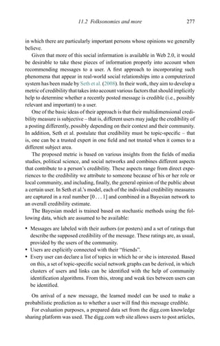 11.2 Folksonomies and more 277
in which there are particularly important persons whose opinions we generally
believe.
Given that more of this social information is available in Web 2.0, it would
be desirable to take these pieces of information properly into account when
recommending messages to a user. A ﬁrst approach to incorporating such
phenomena that appear in real-world social relationships into a computerized
system has been made by Seth et al. (2008). In their work, they aim to develop a
metric of credibility that takes into account various factors that should implicitly
help to determine whether a recently posted message is credible (i.e., possibly
relevant and important) to a user.
One of the basic ideas of their approach is that their multidimensional credi-
bility measure is subjective – that is, different users may judge the credibility of
a posting differently, possibly depending on their context and their community.
In addition, Seth et al. postulate that credibility must be topic-speciﬁc – that
is, one can be a trusted expert in one ﬁeld and not trusted when it comes to a
different subject area.
The proposed metric is based on various insights from the ﬁelds of media
studies, political science, and social networks and combines different aspects
that contribute to a person’s credibility. These aspects range from direct expe-
riences to the credibility we attribute to someone because of his or her role or
local community, and including, ﬁnally, the general opinion of the public about
a certain user. In Seth et al.’s model, each of the individual credibility measures
are captured in a real number [0 . . . 1] and combined in a Bayesian network to
an overall credibility estimate.
The Bayesian model is trained based on stochastic methods using the fol-
lowing data, which are assumed to be available:
r Messages are labeled with their authors (or posters) and a set of ratings that
describe the supposed credibility of the message. These ratings are, as usual,
provided by the users of the community.
r Users are explicitly connected with their “friends”.
r Every user can declare a list of topics in which he or she is interested. Based
on this, a set of topic-speciﬁc social network graphs can be derived, in which
clusters of users and links can be identiﬁed with the help of community
identiﬁcation algorithms. From this, strong and weak ties between users can
be identiﬁed.
On arrival of a new message, the learned model can be used to make a
probabilistic prediction as to whether a user will ﬁnd this message credible.
For evaluation purposes, a prepared data set from the digg.com knowledge
sharing platform was used. The digg.com web site allows users to post articles,
 
