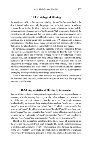 11.3 Ontological ﬁltering 279
11.3 Ontological ﬁltering
As mentioned earlier, a fundamental building block of the Semantic Web is the
description of web resources by languages that can be interpreted by software
systems. In particular, the idea is to better locate information on the web by
such descriptions. Indeed, parts of the Semantic Web community deal with the
classiﬁcation of web content that best matches the information need of users
by exploiting machine interpretable information – for example, web content is
annotated and a formal description language (e.g., OWL) is applied to deduce
classiﬁcations. This task shares many similarities with recommender systems
that aim at the classiﬁcation of items that best fulﬁll some user needs.
In particular, one central idea of the Semantic Web is to formulate a domain
ontology (i.e., a logical theory) that is exploited to describe web resources
and to reason about the properties of these resources by inference systems.
Consequently, various researchers have applied ontologies to improve ﬁltering
techniques of recommender systems. Of course, one can argue that, in fact,
long-known knowledge-based techniques have been applied, such as simple
inheritance taxonomies and other forms of logical description of items and their
relations. Therefore, these recommender systems are actually hybrid systems
leveraging their capabilities by knowledge-based methods.
Most of the research in this area, however, was published in the context of
the Semantic Web umbrella, and therefore we prefer to mirror this originally
intended classiﬁcation.
11.3.1 Augmentation of ﬁltering by taxonomies
Assume that there is an ontology describing the domain by a super-/subconcept
taxonomy with the meaning that every member of the subconcept is also a mem-
ber of the superconcept, but not necessarily vice versa. For example, news can
be classiﬁed by such an ontology, saying that news about “world soccer tourna-
ments” is more speciﬁc than news about “soccer”, which is more speciﬁc than
news about “sport”. In addition, news about “baseball” is different from news
about “soccer” but more speciﬁc than “sport”. In the following, we distinguish
between parent relations (e.g., “sport” is a parent of “soccer”) and grandparent
relations (e.g., “sport” is a grandparent of “world soccer tournaments”).
Based on this hierarchical ontology, items (e.g., pieces of information on
the web) can be associated with such concepts. The set of concepts associated
to an item is called the item proﬁle. For example, a news item can be annotated
by the label “soccer”. Conversely, information about the interests of users can
be provided by associating concepts to individual users and annotating these
 