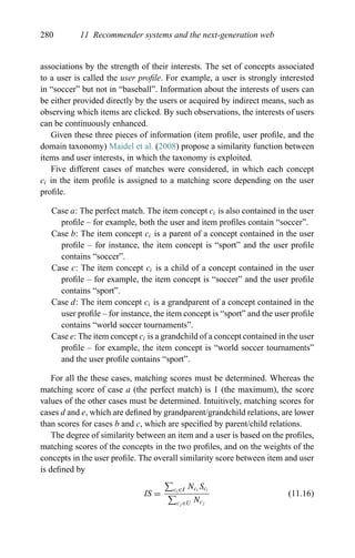 280 11 Recommender systems and the next-generation web
associations by the strength of their interests. The set of concepts associated
to a user is called the user proﬁle. For example, a user is strongly interested
in “soccer” but not in “baseball”. Information about the interests of users can
be either provided directly by the users or acquired by indirect means, such as
observing which items are clicked. By such observations, the interests of users
can be continuously enhanced.
Given these three pieces of information (item proﬁle, user proﬁle, and the
domain taxonomy) Maidel et al. (2008) propose a similarity function between
items and user interests, in which the taxonomy is exploited.
Five different cases of matches were considered, in which each concept
ci in the item proﬁle is assigned to a matching score depending on the user
proﬁle.
Case a: The perfect match. The item concept ci is also contained in the user
proﬁle – for example, both the user and item proﬁles contain “soccer”.
Case b: The item concept ci is a parent of a concept contained in the user
proﬁle – for instance, the item concept is “sport” and the user proﬁle
contains “soccer”.
Case c: The item concept ci is a child of a concept contained in the user
proﬁle – for example, the item concept is “soccer” and the user proﬁle
contains “sport”.
Case d: The item concept ci is a grandparent of a concept contained in the
user proﬁle – for instance, the item concept is “sport” and the user proﬁle
contains “world soccer tournaments”.
Case e: The item concept ci is a grandchild of a concept contained in the user
proﬁle – for example, the item concept is “world soccer tournaments”
and the user proﬁle contains “sport”.
For all the these cases, matching scores must be determined. Whereas the
matching score of case a (the perfect match) is 1 (the maximum), the score
values of the other cases must be determined. Intuitively, matching scores for
cases d and e, which are deﬁned by grandparent/grandchild relations, are lower
than scores for cases b and c, which are speciﬁed by parent/child relations.
The degree of similarity between an item and a user is based on the proﬁles,
matching scores of the concepts in the two proﬁles, and on the weights of the
concepts in the user proﬁle. The overall similarity score between item and user
is deﬁned by
IS =
ci ∈I Nci
Sci
cj ∈U Ncj
(11.16)
 