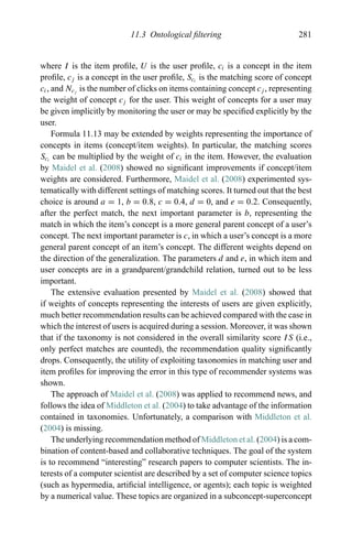 11.3 Ontological ﬁltering 281
where I is the item proﬁle, U is the user proﬁle, ci is a concept in the item
proﬁle, cj is a concept in the user proﬁle, Sci
is the matching score of concept
ci, and Ncj
is the number of clicks on items containing concept cj , representing
the weight of concept cj for the user. This weight of concepts for a user may
be given implicitly by monitoring the user or may be speciﬁed explicitly by the
user.
Formula 11.13 may be extended by weights representing the importance of
concepts in items (concept/item weights). In particular, the matching scores
Sci
can be multiplied by the weight of ci in the item. However, the evaluation
by Maidel et al. (2008) showed no signiﬁcant improvements if concept/item
weights are considered. Furthermore, Maidel et al. (2008) experimented sys-
tematically with different settings of matching scores. It turned out that the best
choice is around a = 1, b = 0.8, c = 0.4, d = 0, and e = 0.2. Consequently,
after the perfect match, the next important parameter is b, representing the
match in which the item’s concept is a more general parent concept of a user’s
concept. The next important parameter is c, in which a user’s concept is a more
general parent concept of an item’s concept. The different weights depend on
the direction of the generalization. The parameters d and e, in which item and
user concepts are in a grandparent/grandchild relation, turned out to be less
important.
The extensive evaluation presented by Maidel et al. (2008) showed that
if weights of concepts representing the interests of users are given explicitly,
much better recommendation results can be achieved compared with the case in
which the interest of users is acquired during a session. Moreover, it was shown
that if the taxonomy is not considered in the overall similarity score IS (i.e.,
only perfect matches are counted), the recommendation quality signiﬁcantly
drops. Consequently, the utility of exploiting taxonomies in matching user and
item proﬁles for improving the error in this type of recommender systems was
shown.
The approach of Maidel et al. (2008) was applied to recommend news, and
follows the idea of Middleton et al. (2004) to take advantage of the information
contained in taxonomies. Unfortunately, a comparison with Middleton et al.
(2004) is missing.
The underlying recommendation method of Middleton et al. (2004) is a com-
bination of content-based and collaborative techniques. The goal of the system
is to recommend “interesting” research papers to computer scientists. The in-
terests of a computer scientist are described by a set of computer science topics
(such as hypermedia, artiﬁcial intelligence, or agents); each topic is weighted
by a numerical value. These topics are organized in a subconcept-superconcept
 