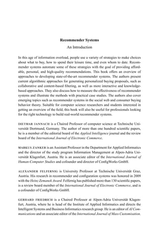 Recommender Systems
An Introduction
In this age of information overload, people use a variety of strategies to make choices
about what to buy, how to spend their leisure time, and even whom to date. Recom-
mender systems automate some of these strategies with the goal of providing afford-
able, personal, and high-quality recommendations. This book offers an overview of
approaches to developing state-of-the-art recommender systems. The authors present
current algorithmic approaches for generating personalized buying proposals, such as
collaborative and content-based ﬁltering, as well as more interactive and knowledge-
based approaches. They also discuss how to measure the effectiveness of recommender
systems and illustrate the methods with practical case studies. The authors also cover
emerging topics such as recommender systems in the social web and consumer buying
behavior theory. Suitable for computer science researchers and students interested in
getting an overview of the ﬁeld, this book will also be useful for professionals looking
for the right technology to build real-world recommender systems.
dietmar jannach is a Chaired Professor of computer science at Technische Uni-
versit¨at Dortmund, Germany. The author of more than one hundred scientiﬁc papers,
he is a member of the editorial board of the Applied Intelligence journal and the review
board of the International Journal of Electronic Commerce.
markus zanker is an Assistant Professor in the Department for Applied Informatics
and the director of the study program Information Management at Alpen-Adria Uni-
versit¨at Klagenfurt, Austria. He is an associate editor of the International Journal of
Human-Computer Studies and cofounder and director of ConﬁgWorks GmbH.
alexander felfernig is University Professor at Technische Universit¨at Graz,
Austria. His research in recommender and conﬁguration systems was honored in 2009
with the Heinz Zemanek Award. Felfernig has published more than 130 scientiﬁc papers,
is a review board member of the International Journal of Electronic Commerce, and is
a cofounder of ConﬁgWorks GmbH.
gerhard friedrich is a Chaired Professor at Alpen-Adria Universit¨at Klagen-
furt, Austria, where he is head of the Institute of Applied Informatics and directs the
Intelligent Systems and Business Informatics research group. He is an editor of AI Com-
munications and an associate editor of the International Journal of Mass Customisation.
 