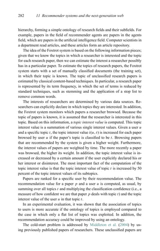 282 11 Recommender systems and the next-generation web
hierarchy, forming a simple ontology of research ﬁelds and their subﬁelds. For
example, papers in the ﬁeld of recommender agents are papers in the agents
ﬁeld, which are papers in the artiﬁcial intelligence ﬁeld. Computer scientists in
a department read articles, and these articles form an article repository.
The idea of the Foxtrot system is based on the following information pieces;
given that we know the topics in which a researcher is interested and the topic
for each research paper, then we can estimate the interest a researcher possibly
has in a particular paper. To estimate the topics of research papers, the Foxtrot
system starts with a set of manually classiﬁed documents (the training set),
in which their topic is known. The topic of unclassiﬁed research papers is
estimated by classical content-based techniques. In particular, a research paper
is represented by its term frequency, in which the set of terms is reduced by
standard techniques, such as stemming and the application of a stop list to
remove common words.
The interests of researchers are determined by various data sources. Re-
searchers can explicitly declare in which topics they are interested. In addition,
the Foxtrot system monitors which papers a researcher browsed. Because the
topic of papers is known, it is assumed that the researcher is interested in this
topic. Based on this information, a topic interest value is computed. This topic
interest value is a summation of various single interest values. Given a user u
and a speciﬁc topic t, the topic interest value i(u, t) is increased for each paper
browsed by user u if the paper’s topic is classiﬁed to be t. Browsing papers
that are recommended by the system is given a higher weight. Furthermore,
the interest values of papers are weighted by time. The more recently a paper
was browsed, the higher its weight. In addition, the topic interest value is in-
creased or decreased by a certain amount if the user explicitly declared his or
her interest or disinterest. The most important fact of the computation of the
topic interest value is that the topic interest value of topic t is increased by 50
percent of the topic interest values of its subtopics.
Papers are ranked for a speciﬁc user by their recommendation value. The
recommendation value for a paper p and a user u is computed, as usual, by
summing over all topics t and multiplying the classiﬁcation conﬁdence (i.e., a
measure of how conﬁdent we are that paper p deals with topic t) and the topic
interest value of the user u in that topic t.
In an experimental evaluation, it was shown that the association of topics
to users is more accurate if the ontology of topics is employed compared to
the case in which only a ﬂat list of topics was exploited. In addition, the
recommendation accuracy could be improved by using an ontology.
The cold-start problem is addressed by Middleton et al. (2004) by us-
ing previously published papers of researchers. These unclassiﬁed papers are
 