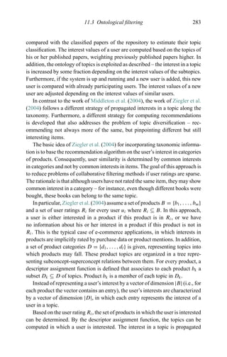11.3 Ontological ﬁltering 283
compared with the classiﬁed papers of the repository to estimate their topic
classiﬁcation. The interest values of a user are computed based on the topics of
his or her published papers, weighting previously published papers higher. In
addition, the ontology of topics is exploited as described – the interest in a topic
is increased by some fraction depending on the interest values of the subtopics.
Furthermore, if the system is up and running and a new user is added, this new
user is compared with already participating users. The interest values of a new
user are adjusted depending on the interest values of similar users.
In contrast to the work of Middleton et al. (2004), the work of Ziegler et al.
(2004) follows a different strategy of propagated interests in a topic along the
taxonomy. Furthermore, a different strategy for computing recommendations
is developed that also addresses the problem of topic diversiﬁcation – rec-
ommending not always more of the same, but pinpointing different but still
interesting items.
The basic idea of Ziegler et al. (2004) for incorporating taxonomic informa-
tion is to base the recommendation algorithm on the user’s interest in categories
of products. Consequently, user similarity is determined by common interests
in categories and not by common interests in items. The goal of this approach is
to reduce problems of collaborative ﬁltering methods if user ratings are sparse.
The rationale is that although users have not rated the same item, they may show
common interest in a category – for instance, even though different books were
bought, these books can belong to the same topic.
In particular, Ziegler et al. (2004) assume a set of products B = {b1, . . . , bm}
and a set of user ratings Ri for every user ui where Ri ⊆ B. In this approach,
a user is either interested in a product if this product is in Ri, or we have
no information about his or her interest in a product if this product is not in
Ri. This is the typical case of e-commerce applications, in which interests in
products are implicitly rated by purchase data or product mentions. In addition,
a set of product categories D = {d1, . . . , dl} is given, representing topics into
which products may fall. These product topics are organized in a tree repre-
senting subconcept-superconcept relations between them. For every product, a
descriptor assignment function is deﬁned that associates to each product bk a
subset Dk ⊆ D of topics. Product bk is a member of each topic in Dk.
Instead of representing a user’s interest by a vector of dimension |B| (i.e., for
each product the vector contains an entry), the user’s interests are characterized
by a vector of dimension |D|, in which each entry represents the interest of a
user in a topic.
Based on the user rating Ri, the set of products in which the user is interested
can be determined. By the descriptor assignment function, the topics can be
computed in which a user is interested. The interest in a topic is propagated
 
