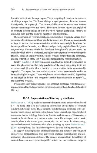 284 11 Recommender systems and the next-generation web
from the subtopics to the supertopics. The propagating depends on the number
of siblings a topic has. The fewer siblings a topic possesses, the more interest
is assigned to its supertopic. The results of this computation are user interest
vectors containing scores for topics. These user interest vectors are exploited
to compute the similarities of users based on Pearson correlation. Finally, as
usual, for each user the k nearest neighbors are determined.
The generation of recommendations combines two proximity values. User
proximity takes into account how similar two users are. If user uj recommends
an item to user ui, this recommendation receives more weight the closer the
interest proﬁles of ui and uj are. The second proximity exploited is called prod-
uct proximity. Here the idea is that the closer the topics of a product are to the
topics in which a user is interested, the higher the weight for recommending this
product. Based on these proximity values, weights for products are computed,
and the ordered set of the top N products represents the recommendation.
Finally, Ziegler et al. (2004) propose a method for topic diversiﬁcation to
avoid the phenomenon that only products of the most interesting topic are
recommended. Here the idea is that the recommendation list is incrementally
expanded. The topics that have not been covered in the recommendation list so
far receive higher weights. These weights are increased for a topic dj depending
on the length of the list – the longer the list that does not contain an item of dj ,
the higher the weights.
Evaluations show the advantage of this approach compared with standard CF
approaches and hybrid approaches combining content-based and collaborative
ﬁltering.
11.3.2 Augmentation of ﬁltering by attributes
Mobasher et al. (2004) exploited semantic information to enhance item-based
CF. The basic idea is to use semantic information about items to compute
similarities between them. These semantic similarities are combined with sim-
ilarities based on past user ratings to estimate future user ratings. In particular, it
is assumed that an ontology describes a domain, such as movies. This ontology
describes the attributes used to characterize items. For example, in the movie
domain, these attributes are genre, actors, director, and name. In a further step,
the method assumes the instantiation of the ontology by items. Mobasher et al.
(2004) accomplished this instantiation process by web mining techniques.
To support the computation of item similarities, the instances are converted
into a vector representation. This conversion includes normalization and dis-
cretization of continuous attributes. The process also results in the addition of
new attributes, such as representing different intervals in a continuous range or
 