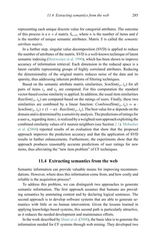 11.4 Extracting semantics from the web 285
representing each unique discrete value for categorial attributes. The outcome
of this process is a n × d matrix Sn×d , where n is the number of items and d
is the number of unique semantic attributes. Matrix S is called the semantic
attribute matrix.
In a further step, singular value decomposition (SVD) is applied to reduce
the number of attributes of the matrix. SVD is a well-known technique of latent
semantic indexing (Deerwester et al. 1990), which has been shown to improve
accuracy of information retrieval. Each dimension in the reduced space is a
latent variable representing groups of highly correlated attributes. Reducing
the dimensionality of the original matrix reduces noise of the data and its
sparsity, thus addressing inherent problems of ﬁltering techniques.
Based on the semantic attribute matrix similarities, SemSim(ip, iq) for all
pairs of items ip and iq are computed. For this computation the standard
vector-based cosine similarity is applied. In addition, the usual item similarities
RateSim(ip, iq) are computed based on the ratings of users. Finally, these two
similarities are combined by a linear function: CombinedSim(ip, iq) = α ·
SemSim(ip, iq) + (1 − α) · RateSim(ip, iq). The best value for α depends on the
domain and is determined by a sensitivity analysis. The predictions of ratings for
a user ua regarding item it is realized by a weighted sum approach exploiting the
combined similarity values of k nearest neighbors (see Section 2.1). Mobasher
et al. (2004) reported results of an evaluation that show that the proposed
approach improves the prediction accuracy and that the application of SVD
results in further enhancements. Furthermore, the experiments show that the
approach produces reasonably accurate predictions of user ratings for new
items, thus alleviating the “new item problem” of CF techniques.
11.4 Extracting semantics from the web
Semantic information can provide valuable means for improving recommen-
dations. However, where does this information come from, and how costly and
reliable is the acquisition process?
To address this problem, we can distinguish two approaches to generate
semantic information. The ﬁrst approach assumes that humans are provid-
ing semantics by annotating content and by declaring logical sentences. The
second approach is to develop software systems that are able to generate se-
mantics with little or no human intervention. Given the lessons learned in
applying knowledge-based systems, this second path is particularly attractive,
as it reduces the needed development and maintenance efforts.
In the work described by Shani et al. (2008), the basic idea is to generate the
information needed for CF systems through web mining. They developed two
 