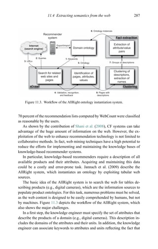 11.4 Extracting semantics from the web 287
ClusteringxCrawl
Fact extraction
Internet
(search engine)
Search for related
web sites and
pages
Identiﬁcation of
pages, attributes,
values
Clustering of
descriptions,
extraction of
names
Domain ontology
6: Pages with
descriptions
1: Keywords
3: URLs
2: Queries
4: Validation, recognition,
and feedback
7: Groups of descriptions5: Ontology
Extraction of
attribute/value
pairs
8: Ontology instances
Recommender
system
Export/import
Figure 11.3. Workﬂow of the AllRight ontology instantiation system.
70 percent of the recommendation lists computed by WebCount were classiﬁed
as reasonable by the users.
As shown by the contribution of Shani et al. (2008), CF systems can take
advantage of the huge amount of information on the web. However, the ex-
ploitation of the web to enhance recommendation technology is not limited to
collaborative methods. In fact, web mining techniques have a high potential to
reduce the efforts for implementing and maintaining the knowledge bases of
knowledge-based recommender systems.
In particular, knowledge-based recommenders require a description of all
available products and their attributes. Acquiring and maintaining this data
could be a costly and error-prone task. Jannach et al. (2009) describe the
AllRight system, which instantiates an ontology by exploiting tabular web
sources.
The basic idea of the AllRight system is to search the web for tables de-
scribing products (e.g., digital cameras), which are the information sources to
populate product ontologies. For this task, numerous problems must be solved,
as the web content is designed to be easily comprehended by humans, but not
by machines. Figure 11.3 depicts the workﬂow of the AllRight system, which
also shows the major challenges.
In a ﬁrst step, the knowledge engineer must specify the set of attributes that
describe the products of a domain (e.g., digital cameras). This description in-
cludes the domains of the attributes and their units. In addition, the knowledge
engineer can associate keywords to attributes and units reﬂecting the fact that
 