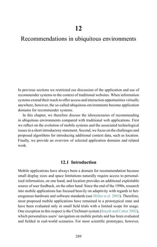 12
Recommendations in ubiquitous environments
In previous sections we restricted our discussion of the application and use of
recommender systems to the context of traditional websites. When information
systems extend their reach to offer access and interaction opportunities virtually
anywhere, however, the so-called ubiquitous environments become application
domains for recommender systems.
In this chapter, we therefore discuss the idiosyncrasies of recommending
in ubiquitous environments compared with traditional web applications. First
we reﬂect on the evolution of mobile systems and the associated technological
issues in a short introductory statement. Second, we focus on the challenges and
proposed algorithms for introducing additional context data, such as location.
Finally, we provide an overview of selected application domains and related
work.
12.1 Introduction
Mobile applications have always been a domain for recommendation because
small display sizes and space limitations naturally require access to personal-
ized information, on one hand, and location provides an additional exploitable
source of user feedback, on the other hand. Since the end of the 1990s, research
into mobile applications has focused heavily on adaptivity with regards to het-
erogenous hardware and software standards (see Miller et al. 2003). Therefore,
most proposed mobile applications have remained in a prototypical state and
have been evaluated only in small ﬁeld trials with a limited scope for usage.
One exception in this respect is the ClixSmart system (Smyth and Cotter 2002),
which personalizes users’ navigation on mobile portals and has been evaluated
and ﬁelded in real-world scenarios. For most scientiﬁc prototypes, however,
289
 