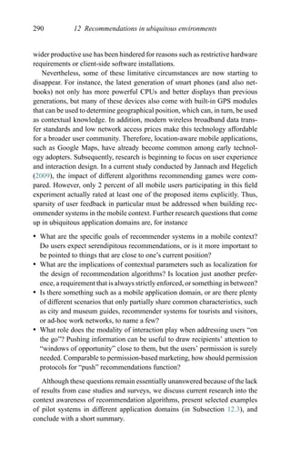 290 12 Recommendations in ubiquitous environments
wider productive use has been hindered for reasons such as restrictive hardware
requirements or client-side software installations.
Nevertheless, some of these limitative circumstances are now starting to
disappear. For instance, the latest generation of smart phones (and also net-
books) not only has more powerful CPUs and better displays than previous
generations, but many of these devices also come with built-in GPS modules
that can be used to determine geographical position, which can, in turn, be used
as contextual knowledge. In addition, modern wireless broadband data trans-
fer standards and low network access prices make this technology affordable
for a broader user community. Therefore, location-aware mobile applications,
such as Google Maps, have already become common among early technol-
ogy adopters. Subsequently, research is beginning to focus on user experience
and interaction design. In a current study conducted by Jannach and Hegelich
(2009), the impact of different algorithms recommending games were com-
pared. However, only 2 percent of all mobile users participating in this ﬁeld
experiment actually rated at least one of the proposed items explicitly. Thus,
sparsity of user feedback in particular must be addressed when building rec-
ommender systems in the mobile context. Further research questions that come
up in ubiquitous application domains are, for instance
r What are the speciﬁc goals of recommender systems in a mobile context?
Do users expect serendipitous recommendations, or is it more important to
be pointed to things that are close to one’s current position?
r What are the implications of contextual parameters such as localization for
the design of recommendation algorithms? Is location just another prefer-
ence, a requirement that is always strictly enforced, or something in between?
r Is there something such as a mobile application domain, or are there plenty
of different scenarios that only partially share common characteristics, such
as city and museum guides, recommender systems for tourists and visitors,
or ad-hoc work networks, to name a few?
r What role does the modality of interaction play when addressing users “on
the go”? Pushing information can be useful to draw recipients’ attention to
“windows of opportunity” close to them, but the users’ permission is surely
needed. Comparable to permission-based marketing, how should permission
protocols for “push” recommendations function?
Although these questions remain essentially unanswered because of the lack
of results from case studies and surveys, we discuss current research into the
context awareness of recommendation algorithms, present selected examples
of pilot systems in different application domains (in Subsection 12.3), and
conclude with a short summary.
 