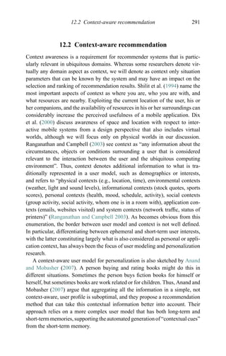 12.2 Context-aware recommendation 291
12.2 Context-aware recommendation
Context awareness is a requirement for recommender systems that is partic-
ularly relevant in ubiquitous domains. Whereas some researchers denote vir-
tually any domain aspect as context, we will denote as context only situation
parameters that can be known by the system and may have an impact on the
selection and ranking of recommendation results. Shilit et al. (1994) name the
most important aspects of context as where you are, who you are with, and
what resources are nearby. Exploiting the current location of the user, his or
her companions, and the availability of resources in his or her surroundings can
considerably increase the perceived usefulness of a mobile application. Dix
et al. (2000) discuss awareness of space and location with respect to inter-
active mobile systems from a design perspective that also includes virtual
worlds, although we will focus only on physical worlds in our discussion.
Ranganathan and Campbell (2003) see context as “any information about the
circumstances, objects or conditions surrounding a user that is considered
relevant to the interaction between the user and the ubiquitous computing
environment”. Thus, context denotes additional information to what is tra-
ditionally represented in a user model, such as demographics or interests,
and refers to “physical contexts (e.g., location, time), environmental contexts
(weather, light and sound levels), informational contexts (stock quotes, sports
scores), personal contexts (health, mood, schedule, activity), social contexts
(group activity, social activity, whom one is in a room with), application con-
texts (emails, websites visited) and system contexts (network trafﬁc, status of
printers)” (Ranganathan and Campbell 2003). As becomes obvious from this
enumeration, the border between user model and context is not well deﬁned.
In particular, differentiating between ephemeral and short-term user interests,
with the latter constituting largely what is also considered as personal or appli-
cation context, has always been the focus of user modeling and personalization
research.
A context-aware user model for personalization is also sketched by Anand
and Mobasher (2007). A person buying and rating books might do this in
different situations. Sometimes the person buys ﬁction books for himself or
herself, but sometimes books are work related or for children. Thus, Anand and
Mobasher (2007) argue that aggregating all the information in a simple, not
context-aware, user proﬁle is suboptimal, and they propose a recommendation
method that can take this contextual information better into account. Their
approach relies on a more complex user model that has both long-term and
short-term memories, supporting the automated generation of “contextual cues”
from the short-term memory.
 