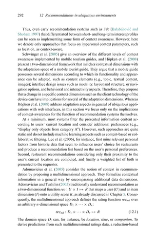 292 12 Recommendations in ubiquitous environments
Thus, even early recommendation systems such as Fab (Balabanovi´c and
Shoham 1997) that differentiated between short- and long-term interest proﬁles
can be seen as implementing some form of context awareness. However, here
we denote only approaches that focus on impersonal context parameters, such
as location, as context-aware.
Schwinger et al. (2005) give an overview of the different levels of context
awareness implemented by mobile tourism guides, and H¨opken et al. (2008)
present a two-dimensional framework that matches contextual dimensions with
the adaptation space of a mobile tourist guide. They argue that a mobile guide
possesses several dimensions according to which its functionality and appear-
ance can be adapted, such as content elements (e.g., topic, textual content,
images); interface design issues such as modality, layout and structure, or navi-
gation options, and behavioral and interactivity aspects. Therefore, they propose
that a change in a speciﬁc context dimension such as the client technology of the
device can have implications for several of the adaptation dimensions. Whereas
H¨opken et al. (2008) address adaptation aspects in general of ubiquitous appli-
cations with web interfaces, in this section we focus only on the implications
of context-awareness for the function of recommendation systems themselves.
At a minimum, most systems ﬁlter the presented information content ac-
cording to users’ current location and consider additional preferences (e.g.,
“display only objects from category A”). However, such approaches are quite
static and do not include machine learning aspects such as content-based or col-
laborative ﬁltering. Lee et al. (2006), for instance, ﬁrst mine relevant personal
factors from historic data that seem to inﬂuence users’ choice for restaurants
and produce a recommendation list based on the user’s personal preferences.
Second, restaurant recommendations considering only their proximity to the
user’s current location are computed, and ﬁnally a weighted list of both is
presented to the requestor.
Adomavicius et al. (2005) consider the notion of context in recommen-
dation by proposing a multidimensional approach. They formalize contextual
information in a general way by encompassing additional data dimensions.
Adomavicius and Tuzhilin (2005) traditionally understand recommendation as
a two-dimensional function rec : U × I → R that maps a user (U) and an item
dimension (I) onto a utility score R, as already discussed in Chapter 5. Conse-
quently, the multidimensional approach deﬁnes the rating function recmd over
an arbitrary n-dimensional space D1 × · · · × Dn:
recmd : D1 × · · · × Dn → R (12.1)
The domain space Di can, for instance, be location, time, or companion. To
derive predictions from such multidimensional ratings data, a reduction-based
 