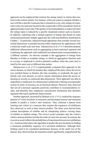 12.2 Context-aware recommendation 293
approach can be employed that restricts the ratings matrix to entries that con-
form to the context criteria. For instance, when one wants to compute whether a
user will like a speciﬁc restaurant that is situated in a city, only ratings of restau-
rants in the city and none located in the countryside will be considered. Such an
approach makes sense only if the quality of recommendations is improved when
the ratings input is reduced by a speciﬁc situational context such as location.
In addition, exploiting only a limited segment of ratings data based on some
contextual parameters sharply aggravates the cold-start problems mentioned in
Chapter 2. In particular, reduction-based approaches that consider several con-
textual dimensions in parallel become rather impractical for applications with
a relatively small-scale user base. Adomavicius et al. (2005) therefore propose
additional enhancements such as aggregating several contextual segments and
combining the approach with traditional two-dimensional recommendation as
a fallback scenario. An obvious example is the aggregation of ratings from
Monday to Friday as weekday ratings, in which an aggregation function such
as average is employed to resolve potential conﬂicts when the same item is
rated by the same user at different time points.
Adomavicius et al. (2005) experimentally evaluated their approach in the
movie domain, in which for instance they employed the place where the movie
was watched (home or theatre), the time (weekday or weekend), the type of
friends who were present, as well as release information about the movie in-
dicating its novelty as contextual data dimensions. Their approach was able to
outperform a traditional two-dimensional collaborative ﬁltering recommender
system in terms of accuracy on an historical dataset. However, they observed
that not all contextual segments positively contribute to recommendation re-
sults, and therefore they employed a preselection mechanism that identiﬁes
segments that reach signiﬁcant improvements.
Another approach, presented by Bohnert et al. (2008), studied the sequence
patterns of visitor locations in museums and developed interest and transition
models to predict a visitor’s next locations. They collected a dataset from
tracking real visitors in a museum that contains the sequences of exhibitions
they observed, as well as their interest proﬁles. The latter were derived from
content descriptions of exhibits and by interpreting relative viewing times
of exhibits as implicit ratings. The interest model considers only the visitor’s
relative interest and does not take the order of visits into account. In contrast, the
transition model reﬂects the probabilities of transitions between two exhibitions
(i.e., locations) that allows the algorithm to predict the next locations by ﬁnding
a maximum probability sequence of k unvisited exhibitions. Although their
ﬁndings need to be considered preliminary because of the small size of the
dataset, they observed that the transition model signiﬁcantly outperformed the
 