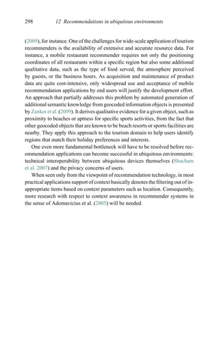 298 12 Recommendations in ubiquitous environments
(2009), for instance. One of the challenges for wide-scale application of tourism
recommenders is the availability of extensive and accurate resource data. For
instance, a mobile restaurant recommender requires not only the positioning
coordinates of all restaurants within a speciﬁc region but also some additional
qualitative data, such as the type of food served, the atmosphere perceived
by guests, or the business hours. As acquisition and maintenance of product
data are quite cost-intensive, only widespread use and acceptance of mobile
recommendation applications by end users will justify the development effort.
An approach that partially addresses this problem by automated generation of
additional semantic knowledge from geocoded information objects is presented
by Zanker et al. (2009). It derives qualitative evidence for a given object, such as
proximity to beaches or aptness for speciﬁc sports activities, from the fact that
other geocoded objects that are known to be beach resorts or sports facilities are
nearby. They apply this approach to the tourism domain to help users identify
regions that match their holiday preferences and interests.
One even more fundamental bottleneck will have to be resolved before rec-
ommendation applications can become successful in ubiquitous environments:
technical interoperability between ubiquitous devices themselves (Shacham
et al. 2007) and the privacy concerns of users.
When seen only from the viewpoint of recommendation technology, in most
practical applications support of context basically denotes the ﬁltering out of in-
appropriate items based on context parameters such as location. Consequently,
more research with respect to context awareness in recommender systems in
the sense of Adomavicius et al. (2005) will be needed.
 