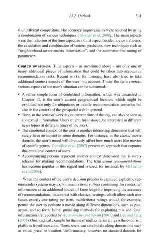 13.2 Outlook 301
four different competitors. The accuracy improvements were reached by using
a combination of various techniques (T¨oscher et al. 2008). The main aspects
were the inclusion of the time aspect as a third aspect beside movies and users,
the calculation and combination of various predictors, new techniques such as
“neighborhood-aware matrix factorization”, and the automatic ﬁne-tuning of
parameters.
Context awareness. Time aspects – as mentioned above – are only one of
many additional pieces of information that could be taken into account in
recommendation tasks. Recent works, for instance, have also tried to take
additional context aspects of the user into account. Under the term context,
various aspects of the user’s situation can be subsumed:
r A rather simple form of contextual information, which was discussed in
Chapter 12, is the user’s current geographical location, which might be
exploited not only for ubiquitous or mobile recommendation scenarios but
also in the context of the geospatial web in general.
r Time, in the sense of weekday or current time of the day, can also be seen as
contextual information. Users might, for instance, be interested in different
news topics at different times of the week.
r The emotional context of the user is another interesting dimension that will
surely have an impact in some domains. For instance, in the classic movie
domain, the user’s mood will obviously affect how much users like movies
of speciﬁc genres. Gonz´alez et al. (2007) present an approach that captures
this emotional context of users.
r Accompanying persons represent another context dimension that is surely
relevant for making recommendations. The term group recommendations
has become popular in this regard and is used, for instance, by McCarthy
et al. (2006).
When the context of the user’s decision process is captured explicitly, rec-
ommender systems may exploit multicriteria ratings containing this contextual
information as an additional source of knowledge for improving the accuracy
of recommendations. In contrast with classical settings, which allow each user
issues exactly one rating per item, multicriteria ratings would, for example,
permit the user to evaluate a movie along different dimensions, such as plot,
actors, and so forth. Initial promising methods for exploiting this additional
information are reported by Adomavicius and Kwon (2007) and Lee and Teng
(2007). One practical example for the use of multicriteria ratings is the e-tourism
platform tripadvisor.com. There, users can rate hotels along dimensions such
as value, price, or location. Unfortunately, however, no standard datasets for
 