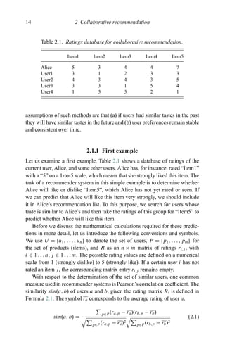 14 2 Collaborative recommendation
Table 2.1. Ratings database for collaborative recommendation.
Item1 Item2 Item3 Item4 Item5
Alice 5 3 4 4 ?
User1 3 1 2 3 3
User2 4 3 4 3 5
User3 3 3 1 5 4
User4 1 5 5 2 1
assumptions of such methods are that (a) if users had similar tastes in the past
they will have similar tastes in the future and (b) user preferences remain stable
and consistent over time.
2.1.1 First example
Let us examine a ﬁrst example. Table 2.1 shows a database of ratings of the
current user, Alice, and some other users. Alice has, for instance, rated “Item1”
with a “5” on a 1-to-5 scale, which means that she strongly liked this item. The
task of a recommender system in this simple example is to determine whether
Alice will like or dislike “Item5”, which Alice has not yet rated or seen. If
we can predict that Alice will like this item very strongly, we should include
it in Alice’s recommendation list. To this purpose, we search for users whose
taste is similar to Alice’s and then take the ratings of this group for “Item5” to
predict whether Alice will like this item.
Before we discuss the mathematical calculations required for these predic-
tions in more detail, let us introduce the following conventions and symbols.
We use U = {u1, . . . , un} to denote the set of users, P = {p1, . . . , pm} for
the set of products (items), and R as an n × m matrix of ratings ri,j , with
i ∈ 1 . . . n, j ∈ 1 . . . m. The possible rating values are deﬁned on a numerical
scale from 1 (strongly dislike) to 5 (strongly like). If a certain user i has not
rated an item j, the corresponding matrix entry ri,j remains empty.
With respect to the determination of the set of similar users, one common
measure used in recommender systems is Pearson’s correlation coefﬁcient. The
similarity sim(a, b) of users a and b, given the rating matrix R, is deﬁned in
Formula 2.1. The symbol ra corresponds to the average rating of user a.
sim(a, b) =
p∈P (ra,p − ra)(rb,p − rb)
p∈P (ra,p − ra)2
p∈P (rb,p − rb)2
(2.1)
 