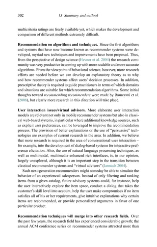 302 13 Summary and outlook
multicriteria ratings are freely available yet, which makes the development and
comparison of different methods extremely difﬁcult.
Recommendation on algorithms and techniques. Since the ﬁrst algorithms
and systems that have now become known as recommender systems were de-
veloped, myriad new techniques and improvements have been proposed. Thus,
from the perspective of design science (Hevner et al. 2004) the research com-
munity was very productive in coming up with more scalable and more accurate
algorithms. From the viewpoint of behavioral science, however, more research
efforts are needed before we can develop an explanatory theory as to why
and how recommender systems affect users’ decision processes. In addition,
prescriptive theory is required to guide practitioners in terms of which domains
and situations are suitable for which recommendation algorithms. Some initial
thoughts toward recommending recommenders were made by Ramezani et al.
(2008), but clearly more research in this direction will take place.
User interaction issues/virtual advisors. More elaborate user interaction
models are relevant not only in mobile recommender systems but also in classi-
cal web-based systems, in particular where additional knowledge sources, such
as explicit user preferences, can be leveraged to improve the recommendation
process. The provision of better explanations or the use of “persuasive” tech-
nologies are examples of current research in the area. In addition, we believe
that more research is required in the area of conversational user interaction –
for example, into the development of dialog-based systems for interactive pref-
erence elicitation. Also, the use of natural language processing techniques, as
well as multimodal, multimedia-enhanced rich interfaces, is, in our opinion,
largely unexplored, although it is an important step in the transition between
classical recommender systems and “virtual advisors” (Jannach 2004).
Such next-generation recommenders might someday be able to simulate the
behavior of an experienced salesperson. Instead of only ﬁltering and ranking
items from a given catalog, future advisory systems could, for instance, help
the user interactively explore the item space, conduct a dialog that takes the
customer’s skill level into account, help the user make compromises if no item
satisﬁes all of his or her requirements, give intuitive explanations why certain
items are recommended, or provide personalized arguments in favor of one
particular product.
Recommendation techniques will merge into other research ﬁelds. Over
the past few years, the research ﬁeld has experienced considerable growth; the
annual ACM conference series on recommender systems attracted more than
 