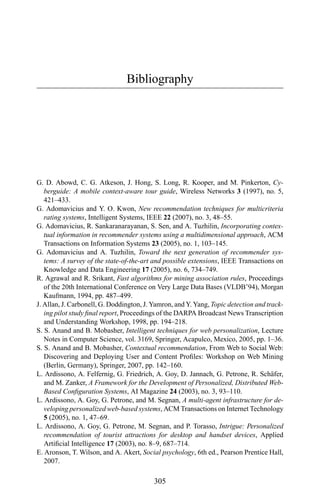 Bibliography
G. D. Abowd, C. G. Atkeson, J. Hong, S. Long, R. Kooper, and M. Pinkerton, Cy-
berguide: A mobile context-aware tour guide, Wireless Networks 3 (1997), no. 5,
421–433.
G. Adomavicius and Y. O. Kwon, New recommendation techniques for multicriteria
rating systems, Intelligent Systems, IEEE 22 (2007), no. 3, 48–55.
G. Adomavicius, R. Sankaranarayanan, S. Sen, and A. Tuzhilin, Incorporating contex-
tual information in recommender systems using a multidimensional approach, ACM
Transactions on Information Systems 23 (2005), no. 1, 103–145.
G. Adomavicius and A. Tuzhilin, Toward the next generation of recommender sys-
tems: A survey of the state-of-the-art and possible extensions, IEEE Transactions on
Knowledge and Data Engineering 17 (2005), no. 6, 734–749.
R. Agrawal and R. Srikant, Fast algorithms for mining association rules, Proceedings
of the 20th International Conference on Very Large Data Bases (VLDB’94), Morgan
Kaufmann, 1994, pp. 487–499.
J. Allan, J. Carbonell, G. Doddington, J. Yamron, and Y. Yang, Topic detection and track-
ing pilot study ﬁnal report, Proceedings of the DARPA Broadcast News Transcription
and Understanding Workshop, 1998, pp. 194–218.
S. S. Anand and B. Mobasher, Intelligent techniques for web personalization, Lecture
Notes in Computer Science, vol. 3169, Springer, Acapulco, Mexico, 2005, pp. 1–36.
S. S. Anand and B. Mobasher, Contextual recommendation, From Web to Social Web:
Discovering and Deploying User and Content Proﬁles: Workshop on Web Mining
(Berlin, Germany), Springer, 2007, pp. 142–160.
L. Ardissono, A. Felfernig, G. Friedrich, A. Goy, D. Jannach, G. Petrone, R. Sch¨afer,
and M. Zanker, A Framework for the Development of Personalized, Distributed Web-
Based Conﬁguration Systems, AI Magazine 24 (2003), no. 3, 93–110.
L. Ardissono, A. Goy, G. Petrone, and M. Segnan, A multi-agent infrastructure for de-
veloping personalized web-based systems, ACM Transactions on Internet Technology
5 (2005), no. 1, 47–69.
L. Ardissono, A. Goy, G. Petrone, M. Segnan, and P. Torasso, Intrigue: Personalized
recommendation of tourist attractions for desktop and handset devices, Applied
Artiﬁcial Intelligence 17 (2003), no. 8–9, 687–714.
E. Aronson, T. Wilson, and A. Akert, Social psychology, 6th ed., Pearson Prentice Hall,
2007.
305
 