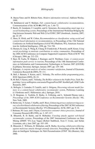 306 Bibliography
R. Baeza-Yates and B. Ribeiro-Neto, Modern information retrieval, Addison-Wesley,
1999.
M. Balabanovi´c and Y. Shoham, Fab: content-based, collaborative recommendation,
Communications of the ACM 40 (1997), no. 3, 66–72.
P. Basile, D. Gendarmi, F. Lanubile, and G. Semeraro, Recommending smart tags in a
social bookmarking system, Proceedings of the International Workshop Bridging the
Gap between Semantic Web and Web 2.0 at ESWC 2007 (Innsbruck, Austria), 2007,
pp. 22–29.
C. Basu, H. Hirsh, and W. Cohen, Recommendation as classiﬁcation: using social and
content-based information in recommendation, in Proceedings of the 15th National
Conference on Artiﬁcial Intelligence (AAAI’98) (Madison, WI), American Associa-
tion for Artiﬁcial Intelligence, 1998, pp. 714–720.
G. Beenen, K. Ling, X. Wang, K. Chang, D. Frankowski, P. Resnick, and R. Kraut, Using
social psychology to motivate contributions to online communities, Proceedings of
the 2004 ACM Conference on Computer Supported Cooperative Work (CSCW ’04)
(Chicago), 2004, pp. 212–221.
T. Beer, M. Fuchs, W. H¨opken, J. Rasinger, and H. Werthner, Caips: A context-aware
information push service in tourism, Proceedings of the 14th International Confer-
ence on Information and Communication Technologies in Tourism 2007 (ENTER)
(Ljubljana, Slovenia), Springer, January 2007, pp. 129–140.
F. Belanger, A conjoint analysis of online consumer satisfaction, Journal of Electronic
Commerce Research 6 (2005), 95–111.
R. Bell, J. Bennett, Y. Koren, and C. Volinsky, The million dollar programming prize,
IEEE Spectrum (2009), 28–33.
R. M. Bell, Y. Koren, and C. Volinsky, The BellKor solution to the Netﬂix Prize, Tech. Re-
port http://www.netﬂixprize.com/assets/ProgressPrize2007 KorBell.pdf, AT&T Labs
Research, 2007.
A. Bellog´ın, I. Cantador, P. Castells, and A. Ortigosa, Discerning relevant model fea-
tures in a content-based collaborative recommender system, Preference Learning
(J. F¨urnkranz and E. H¨ullermeier, eds.), Springer, 2010.
L. D. Bergman, A. Tuzhilin, R. Burke, A. Felfernig, and L. Schmidt-Thieme (eds.),
Proceedings of the 2009 ACM Conference on Recommender Systems (RecSys ’09),
New York, 2009.
S. Berkovsky, Y. Eytani, T. Kuﬂik, and F. Ricci, Enhancing privacy and preserving accu-
racy of a distributed collaborative ﬁltering, Proceedings of the 2007 ACM Conference
on Recommender Systems (RecSys ’07) (Minneapolis), ACM, 2007, pp. 9–16.
J. Bettman, M. Luce, and J. Payne, Constructive consumer choice processes, Journal of
Consumer Research 25 (1998), no. 3, 187–217.
R. Bhaumik, R. D. Burke, and B. Mobasher, Crawling attacks against web-based
recommender systems, Proceedings of the 2007 International Conference on Data
Mining (DMIN ’07) (Las Vegas) (Robert Stahlbock, Sven F. Crone, and Stefan
Lessmann, eds.), June 2007, pp. 183–189.
R. Bhaumik, C. Williams, B. Mobasher, and R. Burke, Securing collaborative ﬁltering
against malicious attacks through anomaly detection, Proceedings of the 4th Work-
shop on Intelligent Techniques for Web Personalization (ITWP ’06) (Boston), July
2006.
 