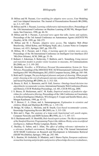 Bibliography 307
D. Billsus and M. Pazzani, User modeling for adaptive news access, User Modeling
and User-Adapted Interaction: The Journal of Personalization Research 10 (2000),
no. 2–3, 147–180.
D. Billsus and M. J. Pazzani, Learning collaborative information ﬁlters, Proceedings of
the 15th International Conference on Machine Learning (ICML’98), Morgan Kauf-
mann, San Francisco, 1998, pp. 46–54.
D. Billsus and M. J. Pazzani, A personal news agent that talks, learns and explains,
Proceedings of the 3rd Annual Conference on Autonomous Agents (AGENTS’99)
(Seattle), ACM, 1999, pp. 268–275.
D. Billsus and M. J. Pazzani, Adaptive news access, The Adaptive Web (Peter
Brusilovsky, Alfred Kobsa, and Wolfgang Nejdl, eds.), Lecture Notes in Computer
Science, vol. 4321, Springer, 2007, pp. 550–570.
D. Billsus, M. J. Pazzani, and J. Chen, A learning agent for wireless news access,
Proceedings of the 5th International Conference on Intelligent User Interfaces (IUI
’00) (New Orleans), ACM, 2000, pp. 33–36.
F. Bohnert, I. Zukerman, S. Berkovsky, T. Baldwin, and L. Sonenberg, Using interest
and transition models to predict visitor locations in museums, AI Communications
21 (2008), no. 2–3, 195–202.
C. Bomhardt, NewsRec, a SVM-driven Personal Recommendation System for News
Websites, Proceedings of the 2004 IEEE/WIC/ACM International Conference on Web
Intelligence (WI ’04) (Washington, DC), IEEE Computer Society, 2004, pp. 545–548.
S. Botti and S. Iyengar, The psychological pleasure and pain of choosing: When people
prefer choosing at the cost of subsequent outcome satisfaction, Journal of Personality
and Social Psychology 87 (2004), no. 3, 312–326.
A. Bouza, G. Reif, A. Bernstein, and H. Gall, Semtree: Ontology-based decision tree
algorithm for recommender systems, International Semantic Web Conference (Posters
and Demos), CEUR Workshop Proceedings, vol. 401, CEUR-WS.org, 2008.
J. S. Breese, D. Heckerman, and C. M. Kadie, Empirical analysis of predictive algo-
rithms for collaborative ﬁltering, Proceedings of the 14th Conference on Uncertainty
in Artiﬁcial Intelligence (Madison, WI) (Gregory F. Cooper and Seraf´ın Moral, eds.),
Morgan Kaufmann, 1998, pp. 43–52.
W. F. Brewer, C. A. Chinn, and A. Samarapungavan, Explanation in scientists and
children, Minds and Machines 8 (1998), no. 1, 119–136.
D. Bridge, M. G¨oker, L. McGinty, and B. Smyth, Case-based recommender systems,
Knowledge Engineering Review 20 (2005), no. 3, 315–320.
S. Brin and L. Page, The anatomy of a large-scale hypertextual web search engine,
Computer Networks and ISDN Systems 30 (1998), no. 1–7, 107–117.
B. G. Buchanan and E. H. Shortliffe, Rule-based expert systems: The Mycin experiments
of the Stanford Heuristic Programming Project (the Addison-Wesley series in artiﬁcial
intelligence), Addison-Wesley Longman, Boston, 1984.
C. Buckley, G. Salton, and J. Allan, The effect of adding relevance information in
a relevance feedback environment, Proceedings of the 17th Annual International
ACM SIGIR Conference on Research and Development in Information Retrieval
(SIGIR’94) (Dublin), Springer, 1994, pp. 292–300.
W. L. Buntine, M. Grobelnik, D. Mladenic, and J. Shawe-Taylor, European conference
on machine learning and principles and practice of knowledge discovery in databases,
 